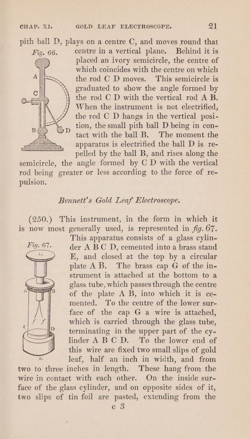 pith ball D, plays on a centre C, and moves round that Fig. 66. centre in a vertical plane. Behind it is AN) placed an ivory semicircle, the centre of \ which coincides with the centre on which the rod C D moves. This semicircle is graduated to show the angle formed by the rod C D with the vertical rod A B. When the instrument is not electrified, the rod C D hangs in the vertical posi- tion, the small pith ball D being in con- tact with the ball B. The moment the apparatus is electrified the ball D is re- pelled by the ball B, and rises along the semicircle, the angle formed by C D with the vertical rod being greater or less according to the force of re- pulsion. Bennett's Gold Leaf Electroscope. (250.) This instrument, in the form in which it is now most generally used, is represented in fig. 67. This apparatus consists of a glass cylin- der A BC D, cemented into a brass stand E, and closed at the top by a circular plate A B. The brass cap G of the in- strument is attached at the bottom to a glass tube, which passes through the centre of the plate A B, into which it is ce- mented. ‘To the centre of the lower sur- face of the cap G a wire is attached, which is carried through the glass tube, terminating in the upper part of the cy- linder A BC D. To the lower end of this wire are fixed two small slips of gold leaf, half an inch in width, and from two to three inches in length. These hang from the wire in contact with each other. On the inside sur- face of the glass cylinder, and on opposite sides of it, two slips of tin foil are pasted, extending from the c 3