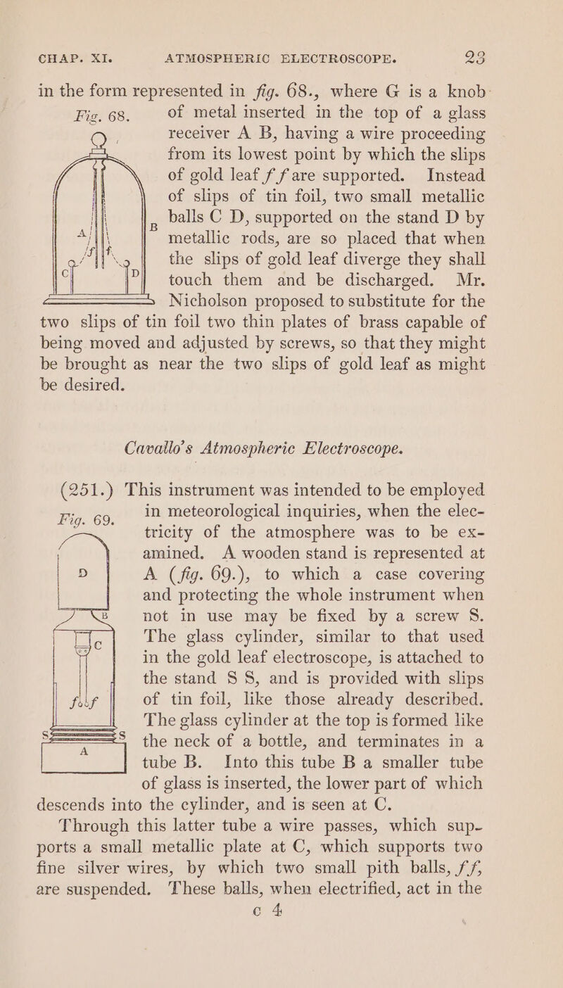 in the form represented in fig. 68., where G is a knob Fie. 68. of metal inserted in the top of a glass ; receiver A B, having a wire proceeding from its lowest point by which the slips of gold leaf f fare supported. Instead of slips of tin foil, two small metallic balls C D, supported on the stand D by metallic rods, are so placed that when the slips of gold leaf diverge they shall touch them and be discharged. Mr. Nicholson proposed to substitute for the two slips of tin foil two thin plates of brass capable of being moved and adjusted by screws, so that they might be brought as near the two slips of gold leaf as might be desired. Cavatlo’s Atmospheric Electroscope. (251.) This instrument was intended to be employed in meteorological inquiries, when the elec- tricity of the atmosphere was to be ex- amined. A wooden stand is represented at A. (fig. 69.), to which a case covering and protecting the whole instrument when not in use may be fixed by a screw S. The glass cylinder, similar to that used in the gold leaf electroscope, is attached to the stand SS, and is provided with slips of tin foil, like those already described. The glass cylinder at the top is formed like the neck of a bottle, and terminates in a tube B. Into this tube B a smaller tube of glass is inserted, the lower part of which descends into the cylinder, and is seen at C. Through this latter tube a wire passes, which sup- ports a small metallic plate at C, which supports two fine silver wires, by which two small pith balls, ff are suspended. These balls, when electrified, act in the c 4 Fig. 69.