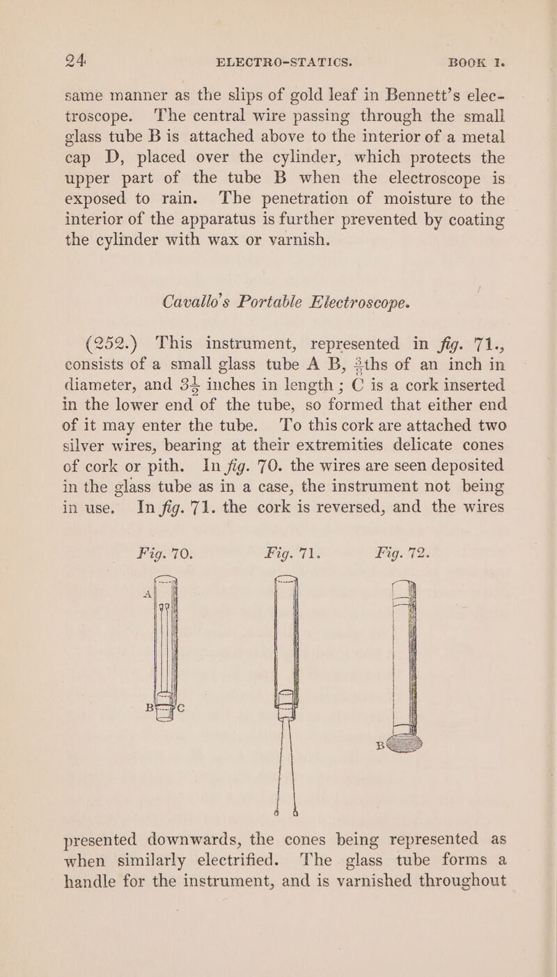 same manner as the slips of gold leaf in Bennett’s elec- troscope. The central wire passing through the small glass tube Bis attached above to the interior of a metal cap D, placed over the cylinder, which protects the upper part of the tube B when the electroscope is exposed to rain. The penetration of moisture to the interior of the apparatus is further prevented by coating the cylinder with wax or varnish. Cavallo’s Portable Electroscope. (252.) This instrument, represented in fig. 71., consists of a small glass tube A B, 3ths of an inch in diameter, and 34 inches in length ; C is a cork inserted in the lower end of the tube, so formed that either end of it may enter the tube. To this cork are attached two silver wires, bearing at their extremities delicate cones of cork or pith. In jig. 70. the wires are seen deposited in the glass tube as in a case, the instrument not being in use. In fig.'71. the cork is reversed, and the wires Fig. 70. Pig. (i. Fig. 72. presented downwards, the cones being represented as when similarly electrified. The glass tube forms a handle for the instrument, and is varnished throughout