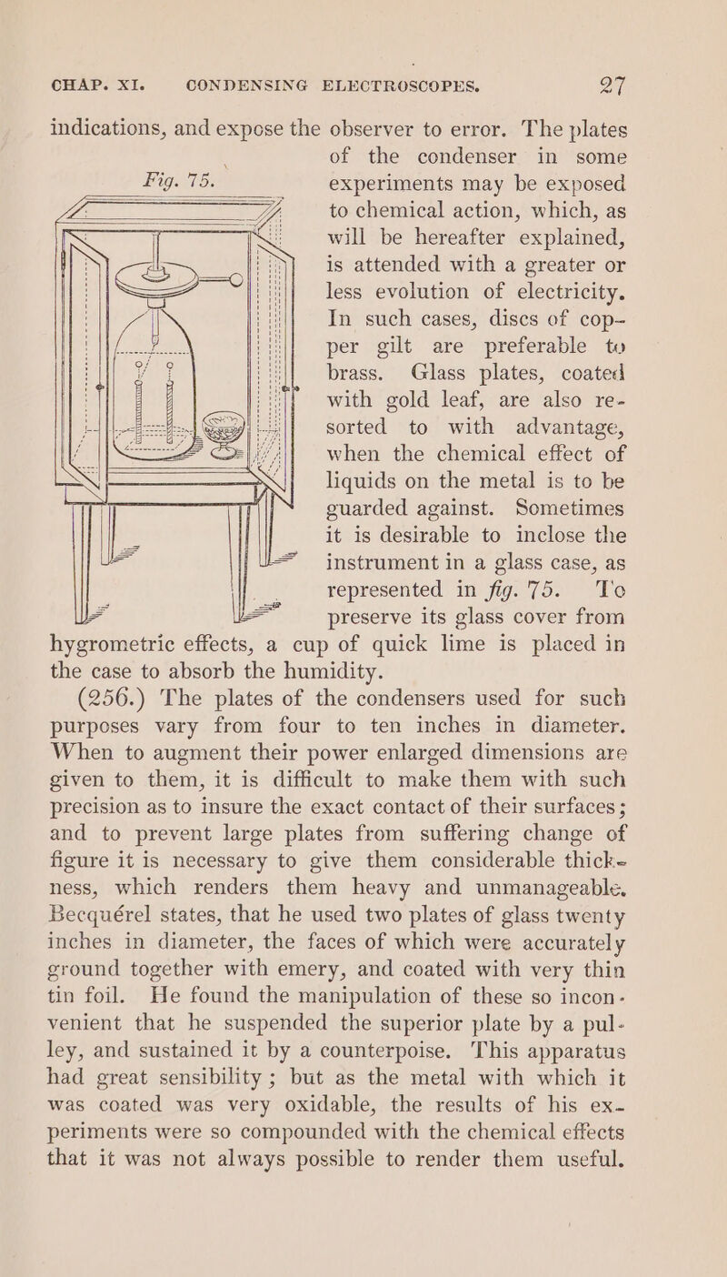 indications, and expose the observer to error. The plates ; of the condenser in some Fig. 75. experiments may be exposed a to chemical action, which, as iN S| anaes «oc will be hereafter explained, : is attended with a greater or less evolution of electricity. In such cases, discs of cop- per gilt are preferable tu brass. Glass plates, coated with gold leaf, are also re- sorted to with advantage, when the chemical effect of liquids on the metal is to be guarded against. Sometimes it is desirable to inclose the instrument in a glass case, as represented in fig.'75. To a = preserve its glass cover from hygrometric effects, a cup of quick lime is placed in the case to absorb the humidity. (256.) The plates of the condensers used for such purposes vary from four to ten inches in diameter. When to augment their power enlarged dimensions are given to them, it is difficult to make them with such precision as to insure the exact contact of their surfaces ; and to prevent large plates from suffering change of figure it is necessary to give them considerable thick- ness, which renders them heavy and unmanageable. Becquérel states, that he used two plates of glass twenty inches in diameter, the faces of which were accurately ground together with emery, and coated with very thin tin foil. He found the manipulation of these so incon- venient that he suspended the superior plate by a pul- ley, and sustained it by a counterpoise. This apparatus had great sensibility ; but as the metal with which it was coated was very oxidable, the results of his ex- periments were so compounded with the chemical effects that it was not always possible to render them useful.