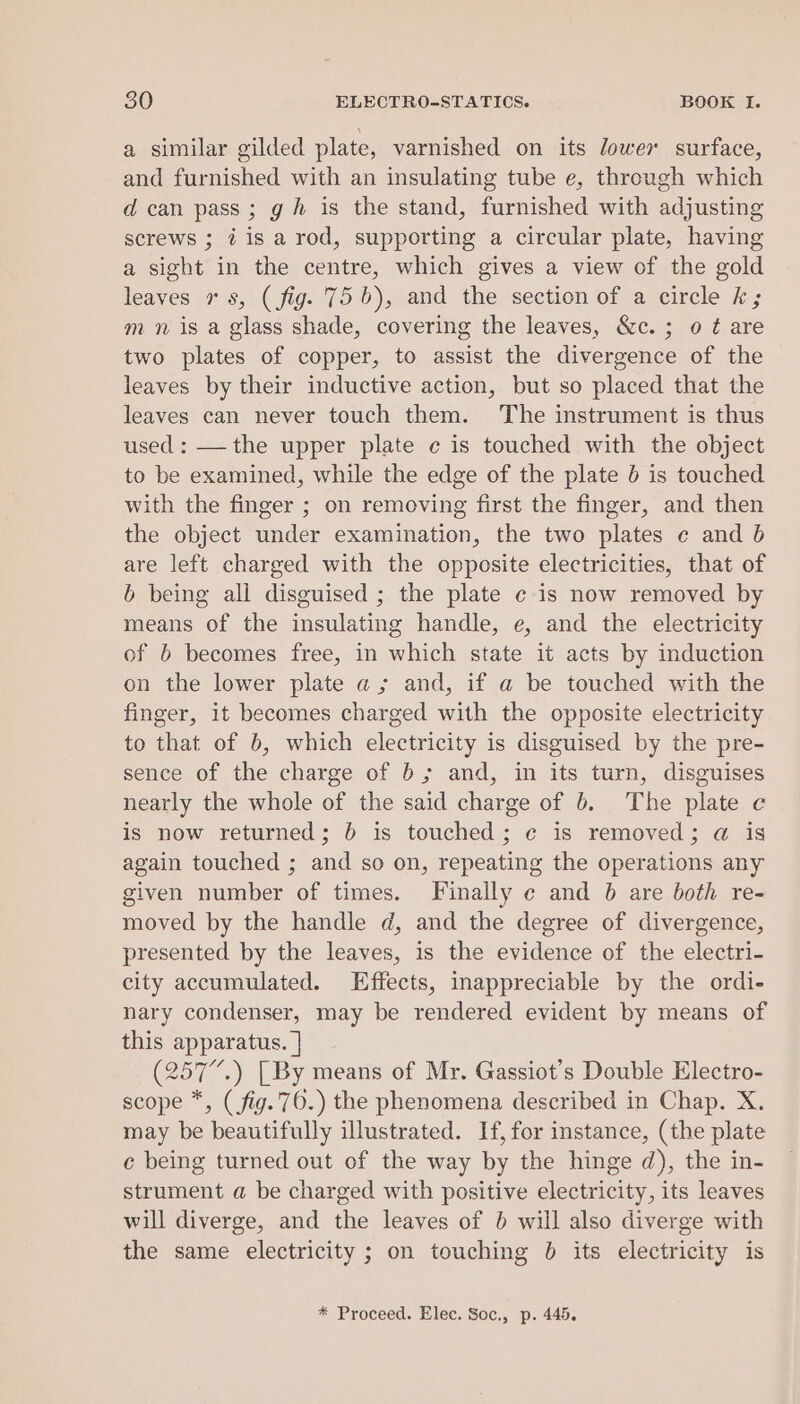 a similar gilded plate, varnished on its dower surface, and furnished with an insulating tube e, through which d can pass; gh is the stand, furnished with adjusting screws ; 7 is a rod, supporting a circular plate, having a sight in the centre, which gives a view of the gold leaves rs, (fig. 756), and the section of a circle k; m n is a glass shade, covering the leaves, &amp;c.; 0 ¢ are two plates of copper, to assist the divergence of the leaves by their inductive action, but so placed that the leaves can never touch them. The instrument is thus used: —the upper plate ¢ is touched with the object to be examined, while the edge of the plate 6 is touched with the finger ; on removing first the finger, and then the object under examination, the two plates ¢ and b are left charged with the opposite electricities, that of b being all disguised ; the plate ¢ is now removed by means of the insulating handle, e, and the electricity of b becomes free, in which state it acts by induction on the lower plate a; and, if a be touched with the finger, it becomes charged with the opposite electricity to that of 6, which electricity is disguised by the pre- sence of the charge of 6; and, in its turn, disguises nearly the whole of the said charge of 6. The plate c is now returned; 6 is touched; ¢ is removed; @ is again touched ; and so on, repeating the operations any given number of times. Finally ¢ and 6 are both re- moved by the handle d, and the degree of divergence, presented by the leaves, is the evidence of the electri- city accumulated. Effects, inappreciable by the ordi- nary condenser, may be rendered evident by means of this apparatus. | (257”.) [By means of Mr. Gassiot’s Double Electro- scope *, (fig. 76.) the phenomena described in Chap. X. may be beautifully illustrated. If, for instance, (the plate ce being turned out of the way by the hinge d), the in- strument a be charged with positive electricity, its leaves will diverge, and the leaves of } will also diverge with the same electricity ; on touching 0 its electricity is * Proceed. Elec. Soc., p. 445.