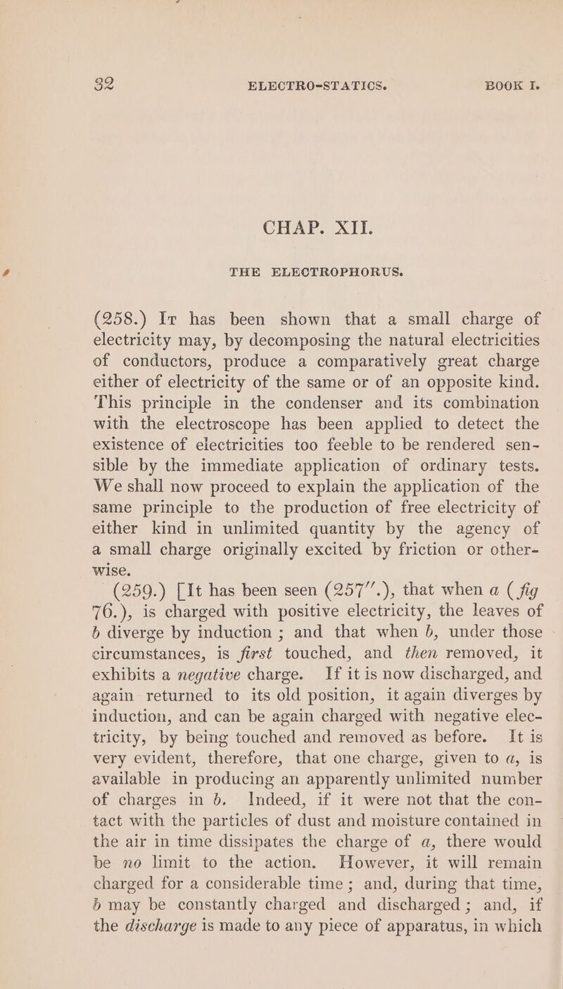 CHAP. XII. THE ELECTROPHORUS. (258.) Ir has been shown that a small charge of electricity may, by decomposing the natural electricities of conductors, produce a comparatively great charge either of electricity of the same or of an opposite kind. This principle in the condenser and its combination with the electroscope has been applied to detect the existence of electricities too feeble to be rendered sen- sible by the immediate application of ordinary tests. We shall now proceed to explain the application of the same principle to the production of free electricity of either kind in unlimited quantity by the agency of a small charge originally excited by friction or other- wise. (259.) [It has been seen (257”.), that when a ( fig 76.), is charged with positive electricity, the leaves of 6 diverge by induction ; and that when b, under those circumstances, is first touched, and then removed, it exhibits a negative charge. If it is now discharged, and again returned to its old position, it again diverges by induction, and can be again charged with negative elec- tricity, by being touched and removed as before. It is very evident, therefore, that one charge, given to a, is available in producing an apparently unlimited number of charges in 6. Indeed, if it were not that the con- tact with the particles of dust and moisture contained in the air in time dissipates the charge of a, there would be no limit to the action. However, it will remain charged for a considerable time ; and, during that time, 5b may be constantly charged and discharged; and, if the discharge is made to any piece of apparatus, in which