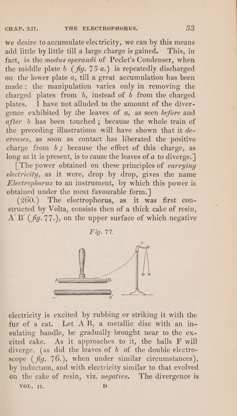 we desire to accumulate electricity, we can by this means add little by little till a large charge is gained. This, in fact, is the modus operandi of Peclet’s Condenser, when the middle plate 6 (fig. 75 a.) is repeatedly discharged on the lower plate a, till a great accumulation has been made: the manipulation varies only in removing the charged plates from 0b, instead of b from the charged plates. I have not alluded to the amount of the diver- gence exhibited by the leaves of a, as seen before and after b has been touched ; because the whole train of the preceding illustrations will have shown that it de- creases, as soon as contact has liberated the positive charge from 0b; because the effect of this charge, as long as it is present, is to cause the leaves of a to diverge. | [The power obtained on these principles of carrying electricity, as it were, drop by drop, gives the name Electrophorus to an instrument, by which this power is obtained under the most favourable form. ] (260.) The electrophorus, as it was first con- structed by Volta, consists then of a thick cake of resin, A'B (fig. 77.), on the upper surface of which negative electricity is excited by rubbing or striking it with the fur of a cat. Let AB, a metallic disc with an in- sulating handle, be gradually brought near to the ex- cited cake. As it approaches to it, the balls F will diverge, (as did the leaves of 6 of the double electro- scope (fig. 76.), when under similar circumstances), by induction, and with electricity similar to that evolved - on the cake of resin, viz. negative. The divergence is VoL. IT. D