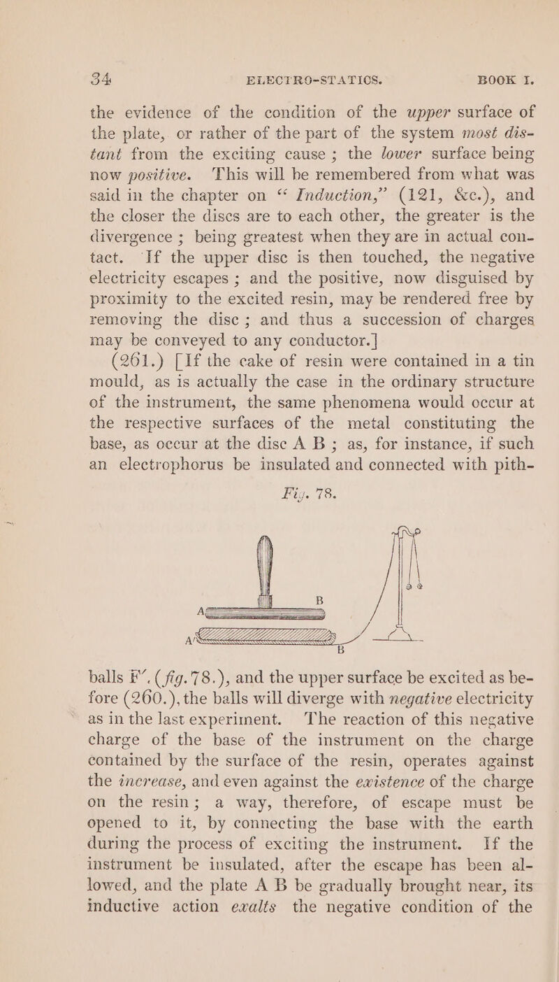 the evidence of the condition of the upper surface of the plate, or rather of the part of the system most dis- tant from the exciting cause ; the lower surface being now positive. This will he remembered from what was said in the chapter on “ Induction,’ (121, &amp;c.), and the closer the discs are to each other, the greater is the divergence ; being greatest when they are in actual con- tact. If the upper disc is then touched, the negative electricity escapes ; and the positive, now disguised by proximity to the excited resin, may be rendered free by removing the disc ; and thus a succession of charges may be conveyed to any conductor. | (261.) [If the cake of resin were contained in a tin mould, as is actually the case in the ordinary structure of the instrument, the same phenomena would occur at the respective surfaces of the metal constituting the base, as occur at the disc A B ; as, for instance, if such an electrophorus be insulated and connected with pith- balls FE”. (fig.78.), and the upper surface be excited as be- fore (260.), the balls will diverge with negative electricity as in the last experiment. The reaction of this negative charge of the base of the instrument on the charge contained by the surface of the resin, operates against the increase, and even against the ewistence of the charge on the resin; a way, therefore, of escape must be opened to it, by connecting the base with the earth during the process of exciting the instrument. If the instrument be insulated, after the escape has been al- lowed, and the plate A B be gradually brought near, its inductive action evalts the negative condition of the