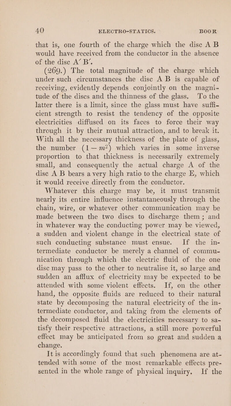 that is, one fourth of the charge which the disc A B would have received from the conductor in the absence of the disc A’ B’. (269.) The total magnitude of the charge which under such circumstances the disc A B is capable of receiving, evidently depends conjointly on the magni- tude of the discs and the thinness of the glass. To the latter there is a limit, since the glass must have suffi- cient strength to resist the tendency of the opposite electricities diffused on its faces to force their way through it by their mutual attraction, and to break it. With all the necessary thickness of the plate of glass, the number (1—m?) which varies in some inverse proportion to that thickness is necessarily extremely small, and consequently the actual charge A of the disc A B bears avery high ratio to the charge E, which it would receive directly from the conductor. Whatever this charge may be, it must transmit nearly its entire influence instantaneously through the chain, wire, or whatever other communication may be made between the two discs to discharge them ; and in whatever way the conducting power may be viewed, a sudden and violent change in the electrical state of such conducting substance must ensue. If the in- termediate conductor be merely a channel of commu- nication through which the electric fluid of the one disc may pass to the other to neutralise it, so large and sudden an afflux of electricity may be expected to be attended with some violent effects. If, on the other hand, the opposite fluids are reduced to their natural state by decomposing the natural electricity of the in- termediate conductor, and taking from the elements of the decomposed fluid the electricities necessary to sa- tisfy their respective attractions, a still more powerful effect may be anticipated from so great and sudden a change. It is accordingly found that such phenomena are at- tended with some of the most remarkable effects pre- sented in the whole range of physical inquiry. If the