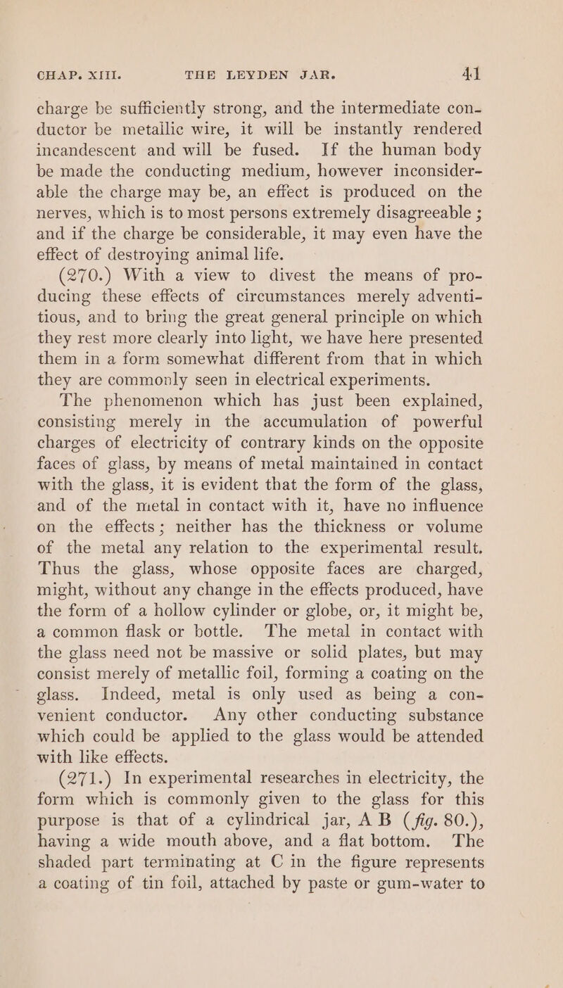 charge be sufficiently strong, and the intermediate con- ductor be metailic wire, it will be instantly rendered incandescent and will be fused. If the human body be made the conducting medium, however inconsider- able the charge may be, an effect is produced on the nerves, which is to most persons extremely disagreeable ; and if the charge be considerable, it may even have the effect of destroying animal life. (270.) With a view to divest the means of pro- ducing these effects of circumstances merely adventi- tious, and to bring the great general principle on which they rest more clearly into light, we have here presented them in a form somewhat different from that in which they are commonly seen in electrical experiments. The phenomenon which has just been explained, consisting merely in the accumulation of powerful charges of electricity of contrary kinds on the opposite faces of glass, by means of metal maintained in contact with the glass, it is evident that the form of the glass, and of the metal in contact with it, have no influence on the effects; neither has the thickness or volume of the metal any relation to the experimental result. Thus the glass, whose opposite faces are charged, might, without any change in the effects produced, have the form of a hollow cylinder or globe, or, it might be, a common flask or bottle. The metal in contact with the glass need not be massive or solid plates, but may consist merely of metallic foil, forming a coating on the glass. Indeed, metal is only used as being a con- venient conductor. Any other conducting substance which could be applied to the glass would be attended with like effects. (271.) In experimental researches in electricity, the form which is commonly given to the glass for this purpose is that of a cylindrical jar, A B (fig. 80.), having a wide mouth above, and a flat bottom. The shaded part terminating at C in the figure represents a coating of tin foil, attached by paste or gum-water to