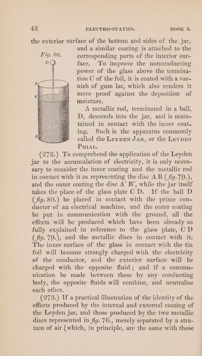the exterior surface of the bottom and sides of the jar, and a similar coating is attached to the corresponding parts of the interior sur- face. To improve the nonconducting power of the glass above the termina- tion C of the foil, it is coated with a var- nish of gum lac, which also renders it more proof against the deposition of moisture. A metallic rod, terminated in a ball, D, descends into the jar, and is main- tained in contact with the inner coat- ing. Such is the apparatus commonly called the Leypren Jar, or the LevDEN PHIAL. (272.) To comprehend the application of the Leyden jar to the accumulation of electricity, it is only neces- sary to consider the inner coating and the metallic rod in contact with it as representing the disc A B (fig.79.), and the outer coating the disc A’ B’, while the jar itself takes the place of the glass plate C D. If the ball D (fig. 80.) be placed in contact with the prime con- ductor of an electrical machine, and the outer coating be put in communication with the ground, all the effects will be produced which have been already so fully explained in reference to the glass plate, C D (fig. 79.), and the metallic discs in contact with it. The inner surface of the glass in contact with the tin foil will become strongly charged with the electricity of the conductor, and the exterior surface will be charged with the opposite fluid; and if a commu- nication be made between these by any conducting body, the opposite fluids will combine, and neutralise each other. (273.) If a practical illustration of the identity of the effects produced by the internal and external coating of the Leyden jar, and those produced by the two metallic discs represented in fig. 76., merely separated by a stra- tum of air (which, in principle, are the same with those