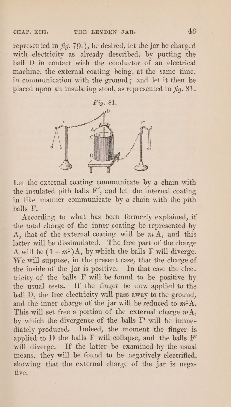 represented in fig. 79.), be desired, let the jar be charged with electricity as already described, by putting the ball D in contact with the conductor of an electrical machine, the external coating being, at the same time, in communication with the ground; and let it then be placed upon an insulating stool, as represented in fig. 81. Let the external coating communicate by a chain with the insulated pith balls F’, and let the internal coating in like manner communicate by a chain with the pith balls F. According to what has been formerly explained, if the total charge of the inner coating be represented by A, that of the external coating will be mA, and this latter will be dissimulated. ‘The free part of the charge A will be (1 —m*)A, by which the balls F will diverge. We will suppose, in the present case, that the charge of the inside of the jar is positive. In that case the elec- tricity of the balls F will be found to be positive by the usual tests. If the finger be now applied to the ball D, the free electricity will pass away to the ground, and the inner charge of the jar will be reduced to m?A. This will set free a portion of the external charge mA, by which the divergence of the balls F’ will be imme- diately produced. Indeed, the moment the finger is applied to D the balls F will collapse, and the balls F’ will diverge. If the latter be examined by the usual means, they will be found to be negatively electrified, showing that the external charge of the jar is nega- tive.