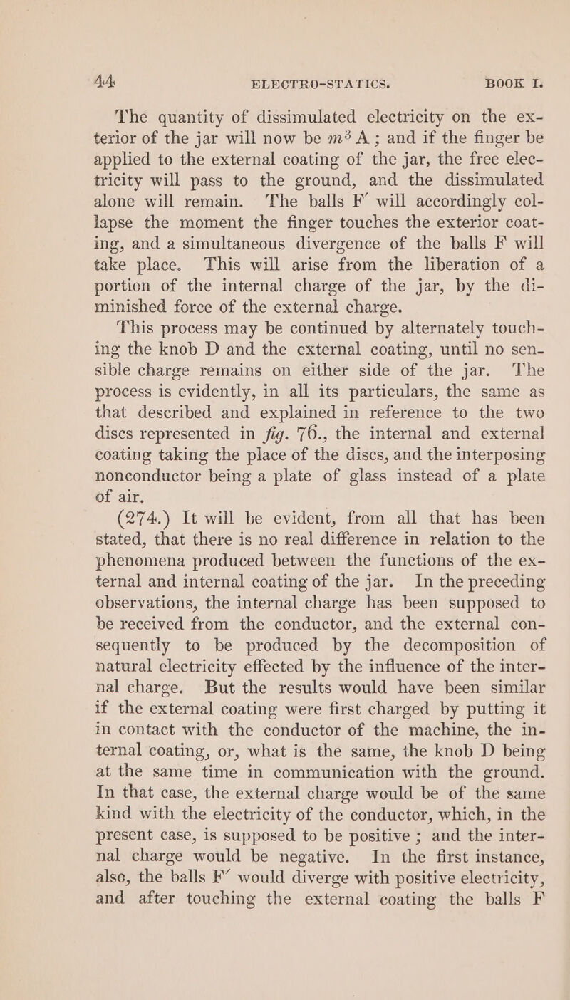 The quantity of dissimulated electricity on the ex- terior of the jar will now be m? A; and if the finger be applied to the external coating of the jar, the free elec- tricity will pass to the ground, and the dissimulated alone will remain. The balls F’ will accordingly col- lapse the moment the finger touches the exterior coat- ing, and a simultaneous divergence of the balls F will take place. This will arise from the liberation of a portion of the internal charge of the jar, by the di- minished force of the external charge. This process may be continued by alternately touch- ing the knob D and the external coating, until no sen- sible charge remains on either side of the jar. The process is evidently, in all its particulars, the same as that described and explained in reference to the two discs represented in fig. '76., the internal and external coating taking the place of the discs, and the interposing nonconductor being a plate of glass instead of a plate of air. (274.) It will be evident, from all that has been stated, that there is no real difference in relation to the phenomena produced between the functions of the ex- ternal and internal coating of the jar. In the preceding observations, the internal charge has been supposed to be received from the conductor, and the external con- sequently to be produced by the decomposition of natural electricity effected by the influence of the inter- nal charge. But the results would have been similar if the external coating were first charged by putting it in contact with the conductor of the machine, the in- ternal coating, or, what is the same, the knob D being at the same time in communication with the ground. In that case, the external charge would be of the same kind with the electricity of the conductor, which, in the present case, is supposed to be positive ; and the inter- nal charge would be negative. In the first instance, also, the balls F’ would diverge with positive electricity, and after touching the external coating the balls F