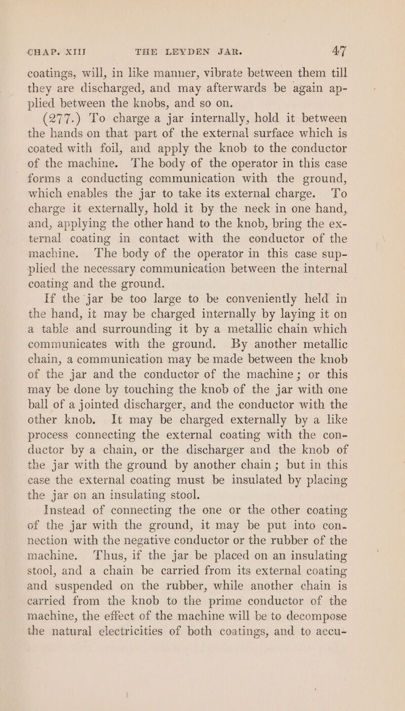 coatings, will, in like manner, vibrate between them till they are discharged, and may afterwards be again ap- plied between the knobs, and so on. (277.) To charge a jar internally, hold it between the hands on that part of the external surface which is coated with foil, and apply the knob to the conductor of the machine. The body of the operator in this case forms a conducting communication with the ground, which enables the jar to take its external charge. To charge it externally, hold it by the neck in one hand, and, applying the other hand to the knob, bring the ex- ternal coating in contact with the conductor of the machine. The body of the operator in this case sup- plied the necessary communicatien between the internal coating and the ground. If the jar be too large to be conveniently held in the hand, it may be charged internally by laying it on a table and surrounding it by a metallic chain which communicates with the ground. By another metallic chain, 2 communication may be made between the knob of the jar and the conductor of the machine; or this may be done by touching the knob of the jar with one ball of a jointed discharger, and the conductor with the other knob. It may be charged externally by a like process connecting the external coating with the con- ductor by a chain, or the discharger and the knob of the jar with the ground by another chain; but in this case the external coating must be insulated by placing the jar on an insulating stool. Instead of connecting the one or the other coating of the jar with the ground, it may be put into con- nection with the negative conductor or the rubber of the machine. Thus, if the jar be placed on an insulating stool, and a chain be carried from its external coating and suspended on the rubber, while another chain is carried from the knob to the prime conductor of the machine, the effect of the machine will be to decompose the natural electricities of both coatings, and to accu-