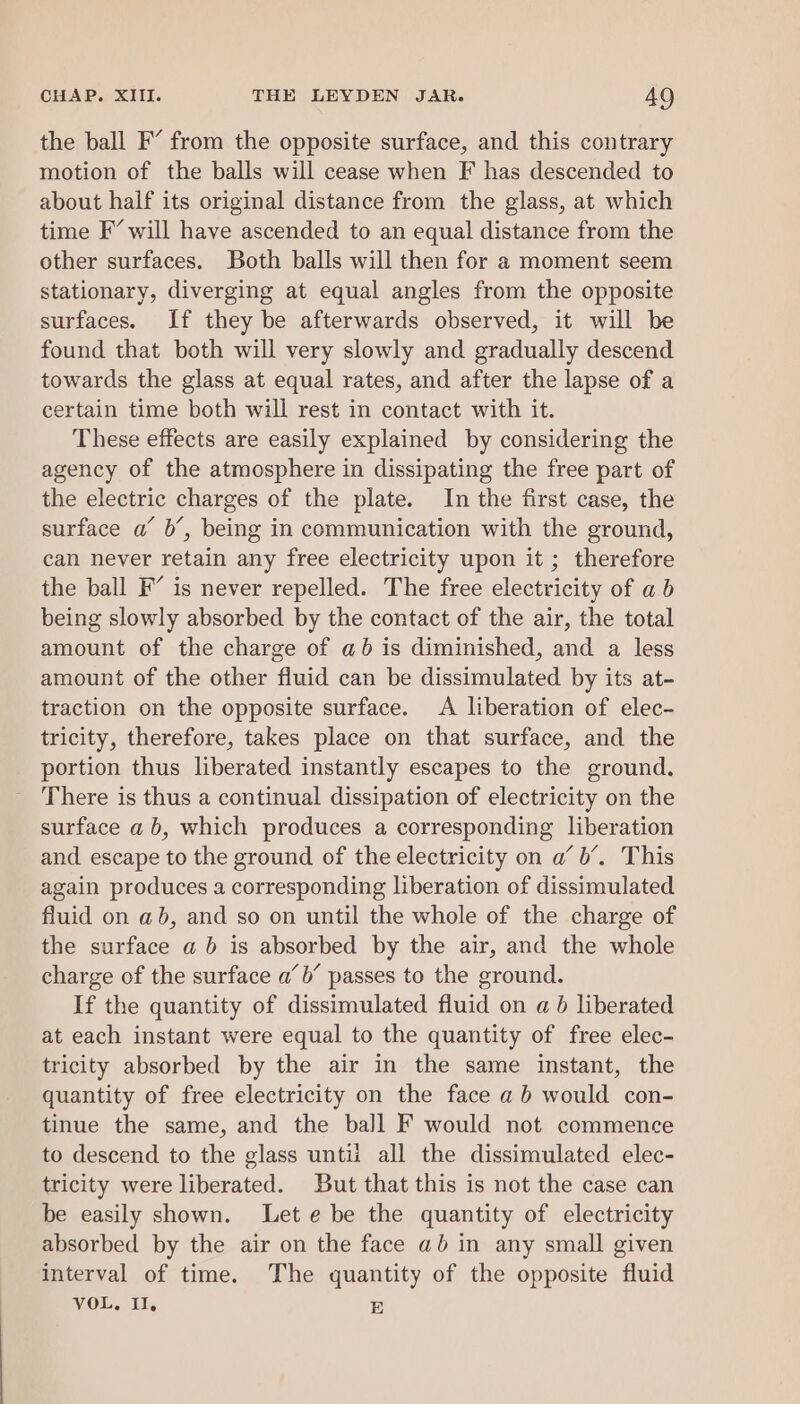 the ball F’ from the opposite surface, and this contrary motion of the balls will cease when F has descended to about half its original distance from the glass, at which time F’ will have ascended to an equal distance from the other surfaces. Both balls will then for a moment seem stationary, diverging at equal angles from the opposite surfaces. If they be afterwards observed, it will be found that both will very slowly and gradually descend towards the glass at equal rates, and after the lapse of a certain time both will rest in contact with it. These effects are easily explained by considering the agency of the atmosphere in dissipating the free part of the electric charges of the plate. In the first case, the surface a’ b’, being in communication with the ground, can never retain any free electricity upon it ; therefore the ball F’ is never repelled. The free electricity of ab being slowly absorbed by the contact of the air, the total amount of the charge of ab is diminished, and a less amount of the other fluid can be dissimulated by its at- traction on the opposite surface. A liberation of elec- tricity, therefore, takes place on that surface, and the portion thus liberated instantly escapes to the ground. There is thus a continual dissipation of electricity on the surface a b, which produces a corresponding liberation and escape to the ground of the electricity on a’ b’. This again produces a corresponding liberation of dissimulated fluid on ab, and so on until the whole of the charge of the surface a b is absorbed by the air, and the whole charge of the surface a’ b’ passes to the ground. If the quantity of dissimulated fluid on a 6 liberated at each instant were equal to the quantity of free elec- tricity absorbed by the air in the same instant, the quantity of free electricity on the face ab would con- tinue the same, and the ball F would not commence to descend to the glass untii all the dissimulated elec- tricity were liberated. But that this is not the case can be easily shown. Let e be the quantity of electricity absorbed by the air on the face ab in any small given interval of time. The quantity of the opposite fluid VOL, Il, E