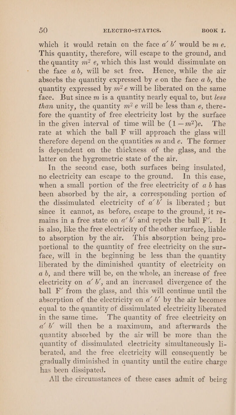 which it would retain on the face a’ 6’ would be me. This quantity, therefore, will escape to the ground, and the quantity m? e, which this last would dissimulate on the face ab, will be set free. Hence, while the air absorbs the quantity expressed by e on the face a b, the quantity expressed by m* e will be liberated on the same face. But since m is a quantity nearly equal to, but less than unity, the quantity m7 e will be less than e, there- fore the quantity of free electricity lost by the surface in the given interval of time will be (1—m?)e. The rate at which the ball F will approach the glass will therefore depend on the quantities m and e. The former is dependent on the thickness of the glass, and the latter on the hygrometric state of the air. In the second case, both surfaces being insulated, no electricity can escape to the ground. In this case, when a small portion of the free electricity of a 6b has been absorbed by the air, a corresponding portion of the dissimulated electricity of a’ b’ is liberated ; but since it cannot, as before, escape to the ground, it re- mains in a free state on a’ 6’ and repels the ball F’. It is also, like the free electricity of the other surface, liable to absorption by the air. This absorption being pro- portional to the quantity of free electricity on the sur- face, will in the beginning be less than the quantity liberated by the diminished quantity of electricity on ab, and there will be, on the whole, an increase of free electricity on a’ b’, and an increased divergence of the ball F’ from the glass, and this will continue until the absorption of the electricity on a’ b’ by the air becomes equal to the quantity of dissimulated electricity liberated in the same time. The quantity of free electricity on a b will then be a maximum, and afterwards the quantity absorbed by the air will be more than the quantity of dissimulated electricity simultaneously li- berated, and the free electricity will consequently be gradually diminished in quantity until the entire charge has been dissipated. All the circumstances of these cases admit of being