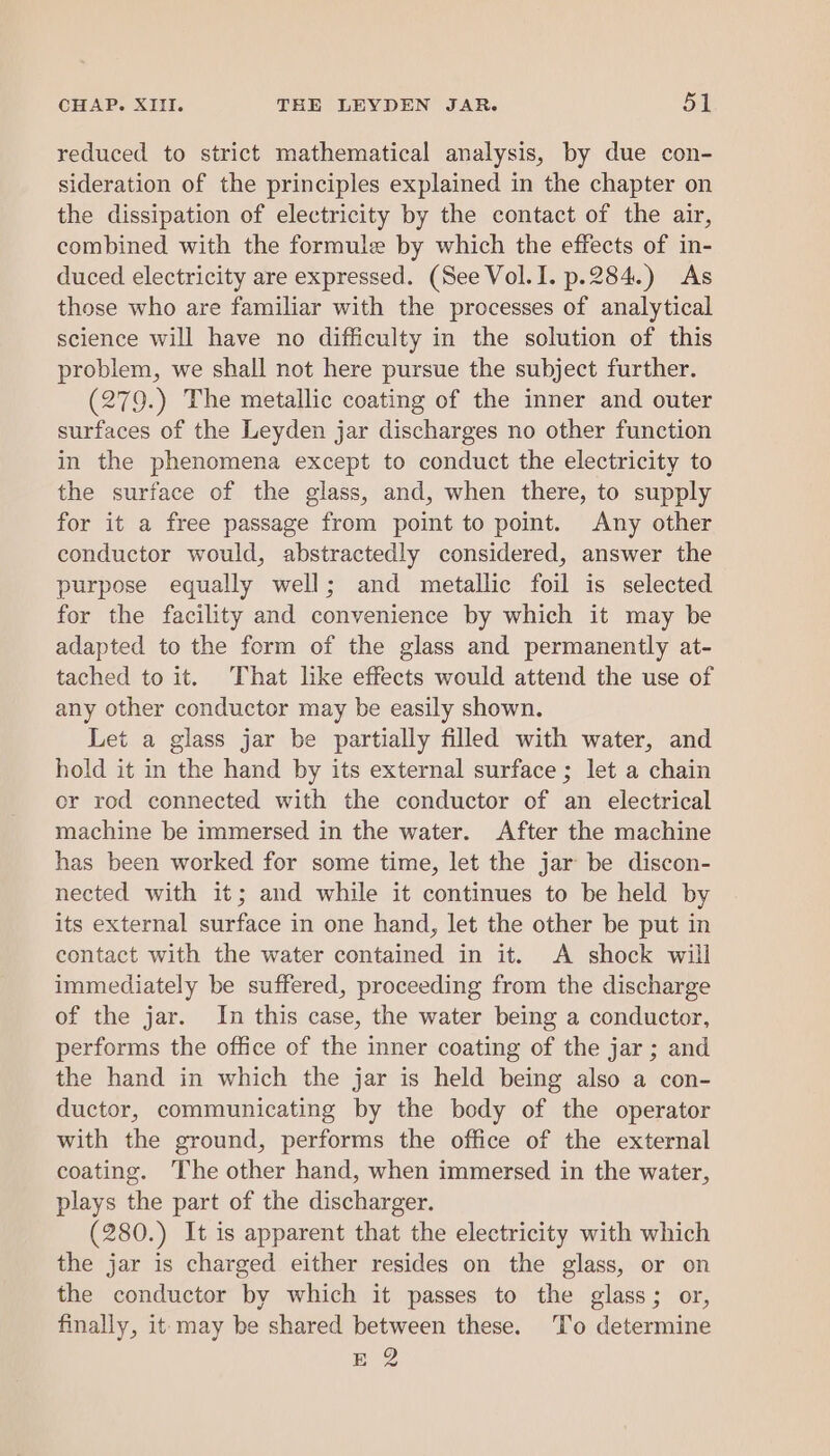 reduced to strict mathematical analysis, by due con- sideration of the principles explained in the chapter on the dissipation of electricity by the contact of the air, combined with the formule by which the effects of in- duced electricity are expressed. (See Vol.I. p.284.) As those who are familiar with the processes of analytical science will have no difficulty in the solution of this problem, we shall not here pursue the subject further. (279.) The metallic coating of the inner and outer surfaces of the Leyden jar discharges no other function in the phenomena except to conduct the electricity to the surface of the glass, and, when there, to supply for it a free passage from point to point. Any other conductor would, abstractedly considered, answer the purpose equally well; and metallic foil is selected for the facility and convenience by which it may be adapted to the form of the glass and permanently at- tached to it. That like effects would attend the use of any other conductor may be easily shown. Let a glass jar be partially filled with water, and hold it in the hand by its external surface; let a chain or rod connected with the conductor of an electrical machine be immersed in the water. After the machine has been worked for some time, let the jar be discon- nected with it; and while it continues to be held by its external surface in one hand, let the other be put in contact with the water contained in it. A shock will immediately be suffered, proceeding from the discharge of the jar. In this case, the water being a conductor, performs the office of the inner coating of the jar ; and the hand in which the jar is held being also a con- ductor, communicating by the body of the operator with the ground, performs the office of the external coating. The other hand, when immersed in the water, plays the part of the discharger. (280.) It is apparent that the electricity with which the jar is charged either resides on the glass, or on the conductor by which it passes to the glass; or, finally, it- may be shared between these. To determine BO