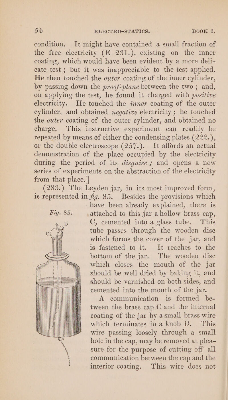 condition. It might have contained a small fraction of the free electricity (EK 231.), existing on the inner coating, which would have been evident by a more deli- cate test ; but it was inappreciable to the test applied. He then touched the outer coating of the inner cylinder, by passing down the proof-plane between the two ; and, on applying the test, he found it charged with positive electricity. He touched the inner coating of the outer cylinder, and obtained negative electricity ; he touched the outer coating of the outer cylinder, and obtained no charge. This instructive experiment can readily be repeated by means of either the condensing plates (222.), or the double electroscope (257.). It affords an actual demonstration of the place occupied by the electricity during the period of its disguise ; and opens a new series of experiments on the abstraction of the electricity from that place. | (283.) The Leyden jar, in its most improved form, is represented in fig. 85. Besides the provisions which have been already explained, there is attached to this jar a hollow brass cap, C, cemented into a glass tube. This tube passes through the wooden disc which forms the cover of the jar, and is fastened to it. It reaches to the bottom of the jar. The wooden disc which closes the mouth of the jar should be well dried by baking it, and should be varnished on both sides, and cemented into the mouth of the jar. A communication is formed be- tween the brass cap C and the internal coating of the jar by asmall brass wire which terminates ina knob D. This wire passing loosely through a small hole in the cap, may be removed at plea- sure for the purpose of cutting off all communication between the cap and the interior coating. This wire does not