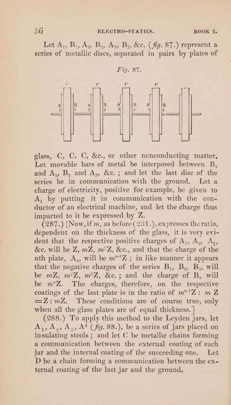 Let A,, B,, A, B., A;, B;, &amp;c. (fig. 87.) represent a series of metallic discs, separated in pairs by plates of ns &gt; LS |e3) glass, C, C, C, &amp;c., or other nonconducting matter, Let movable bars of metal be interposed between B, and A,, B, and A;, &amp;c.; and let the last disc of the series be in communication with the ground. Let a charge of electricity, positive for example, be given to A, by putting it in communication with the con- ductor of an electrical machine, and let the charge thus imparted to it be expressed by Z. (287.) [Now, if m, as before (231.), expresses theratio, dependent on the thickness of the glass, it is very evi- dent that the respective positive charges of A,, A,, Ag, &amp;e. will be Z, mZ, m?Z, &amp;c., and that the charge of the nth plate, A,, will be m”’Z ; in like manner it appears that the negative charges of the series B,, B,, B;, will be mZ, m*Z, m°Z, &amp;c.; and the charge of B, will be mZ. The charges, therefore, on the respective coatings of the last plate is in the ratio of m™'Z: m Z =Z:mZ. These conditions are of course true, only when all the glass plates are of equal thickness. | (288.) To apply this method to the Leyden jars, let A,,A,;, Az; A* (fg. 88.), be a series of jars placed on insulating stools ; and let C be metallic chains forming a communication between the external coating of each jar and the internal coating of the succeeding one. Let D be a chain forming a communication between the ex- ternal coating of the last jar and the ground.