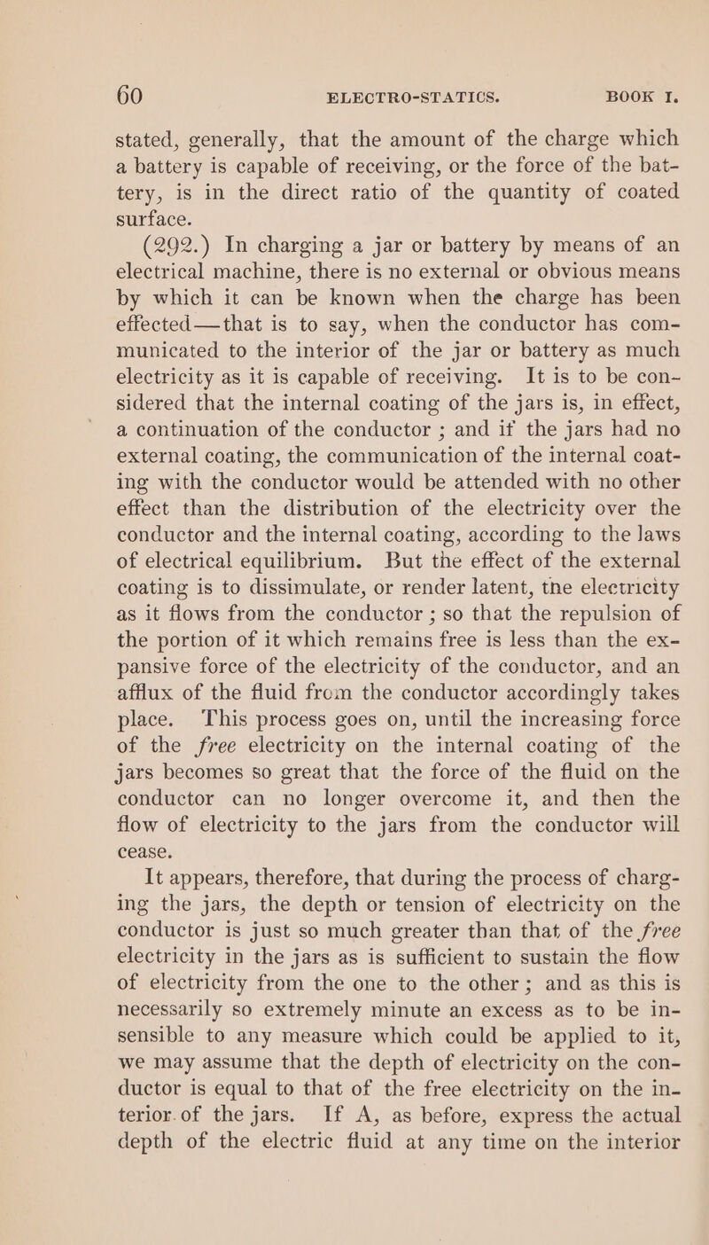 stated, generally, that the amount of the charge which a battery is capable of receiving, or the force of the bat- tery, is in the direct ratio of the quantity of coated surface. (292.) In charging a jar or battery by means of an electrical machine, there is no external or obvious means by which it can be known when the charge has been effected——that is to say, when the conductor has com- municated to the interior of the jar or battery as much electricity as it is capable of receiving. It is to be con- sidered that the internal coating of the jars is, in effect, a continuation of the conductor ; and if the jars had no external coating, the communication of the internal coat- ing with the conductor would be attended with no other effect than the distribution of the electricity over the conductor and the internal coating, according to the laws of electrical equilibrium. But the effect of the external coating is to dissimulate, or render latent, tne electricity as it flows from the conductor ; so that the repulsion of the portion of it which remains free is less than the ex- pansive force of the electricity of the conductor, and an afflux of the fluid from the conductor accordingly takes place. This process goes on, until the increasing force of the free electricity on the internal coating of the jars becomes so great that the force of the fluid on the conductor can no longer overcome it, and then the flow of electricity to the jars from the conductor will cease. It appears, therefore, that during the process of charg- ing the jars, the depth or tension of electricity on the conductor is just so much greater than that of the free electricity in the jars as is sufficient to sustain the flow of electricity from the one to the other; and as this is necessarily so extremely minute an excess as to be in- sensible to any measure which could be applied to it, we may assume that the depth of electricity on the con- ductor is equal to that of the free electricity on the in- terior.of the jars. If A, as before, express the actual depth of the electric fluid at any time on the interior