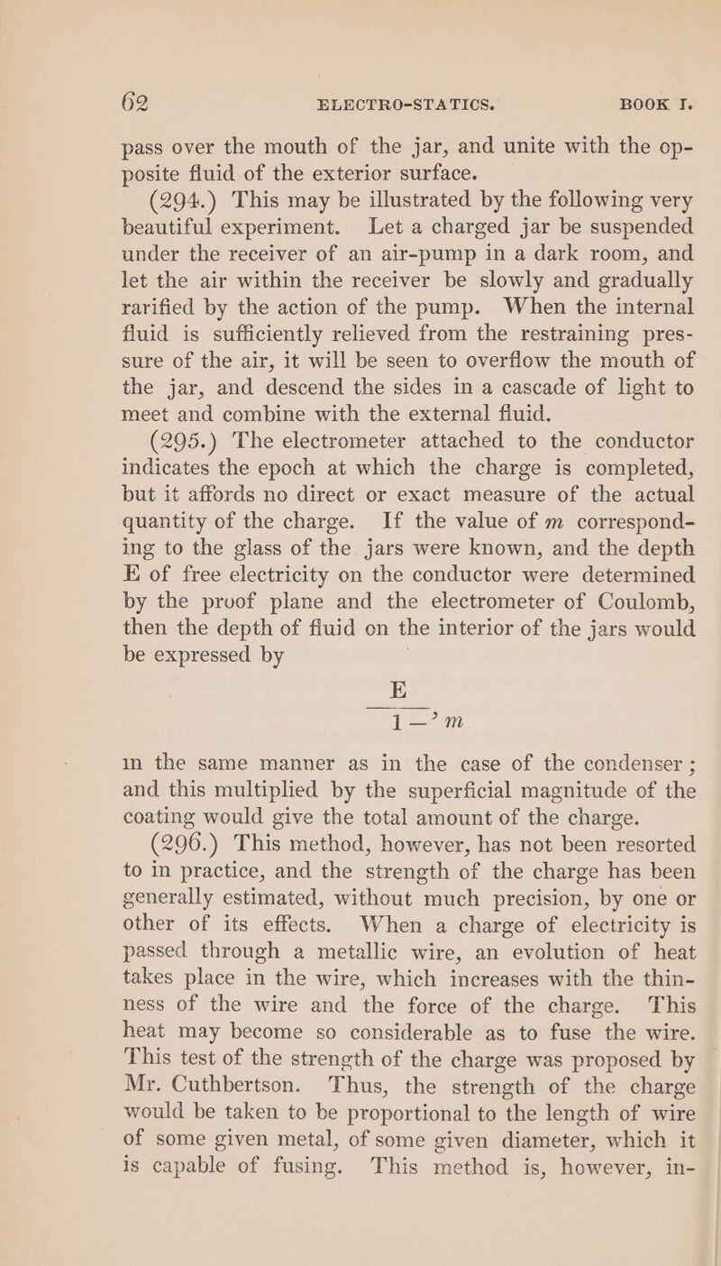 pass over the mouth of the jar, and unite with the op- posite fluid of the exterior surface. (294.) This may be illustrated by the following very beautiful experiment. Let a charged jar be suspended under the receiver of an air-pump in a dark room, and let the air within the receiver be slowly and gradually rarified by the action of the pump. When the internal fluid is sufficiently relieved from the restraining pres- sure of the air, it will be seen to overflow the mouth of the jar, and descend the sides in a cascade of light to meet and combine with the external fluid. (295.) The electrometer attached to the conductor indicates the epoch at which the charge is completed, but it affords no direct or exact measure of the actual quantity of the charge. If the value of m correspond- ing to the glass of the jars were known, and the depth E of free electricity on the conductor were determined by the pruof plane and the electrometer of Coulomb, then the depth of fluid on the interior of the jars would be expressed by E —1—’m in the same manner as in the case of the condenser ; and this multiplied by the superficial magnitude of the coating would give the total amount of the charge. (296.) This method, however, has not been resorted to in practice, and the strength of the charge has been generally estimated, without much precision, by one or other of its effects. When a charge of electricity is passed through a metallic wire, an evolution of heat takes place in the wire, which increases with the thin- ness of the wire and the force of the charge. This heat may become so considerable as to fuse the wire. This test of the strength of the charge was proposed by Mr. Cuthbertson. Thus, the strength of the charge would be taken to be proportional to the length of wire of some given metal, of some given diameter, which it is capable of fusing. This method is, however, in-