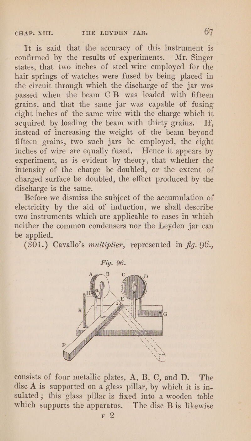 It is said that the accuracy of this instrument is confirmed by the results of experiments. Mr. Singer states, that two inches of steel wire employed for the hair springs of watches were fused by being placed in the circuit through which the discharge of the jar was passed when the beam CB was loaded with fifteen grains, and that the same jar was capable of fusing eight inches of the same wire with the charge which it acquired by loading the beam with thirty grains. If, instead of increasing the weight of the beam beyond fifteen grains, two such jars be employed, the eight inches of wire are equally fused. Hence it appears by experiment, as is evident by theory, that whether the intensity of the charge be doubled, or the extent of charged surface be doubled, the effect produced by the discharge is the same. Before we dismiss the subject of the accumulation of electricity by the aid of induction, we shall describe two instruments which are applicable to cases in which neither the common condensers nor the Leyden jar can be applied. (301.) Cavallo’s multiplier, represented in fig. 96., consists of four metallic plates, A, B, C, and D. The disc A is supported on a glass pillar, by which it is in- sulated ; this glass pillar is fixed into a wooden table which supports the apparatus. The disc B is likewise F 2