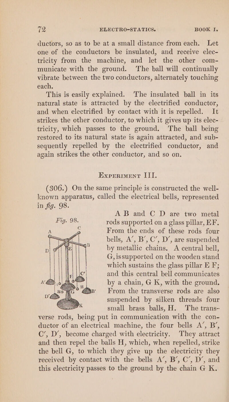 ductors, so as to be at a small distance from each. Let one of the conductors be insulated, and receive elec- tricity from the machine, and let the other com- municate with the ground. The ball will continually vibrate between the two conductors, alternately touching each. This is easily explained. The insulated ball in its natural state is attracted by the electrified conductor, and when electrified by contact with it is repelled. It strikes the other conductor, to which it gives up its elec- tricity, which passes to the ground. The ball being restored to its natural state is again attracted, and sub- sequently repelled by the electrified conductor, and again strikes the other conductor, and so on. Experiment III. (306.) On the same principle is constructed the well- known apparatus, called the electrical bells, represented in fig. 98. A B and C D are two metal rods supported on a glass pillar, EF. From the ends of these rods four bells, A’, B’, C’, D’, are suspended by metallic chains. A central bell, G, issupported on the wooden stand which sustains the glass pillar E F; and this central bell communicates by a chain, G K, with the ground. From the transverse rods are also suspended by silken threads four = small brass balls, H. The trans-- verse als being put in communication with the con- ductor of an electrical machine, the four bells A’, B’, C’, D’, become charged with electricity. They attract and then repel the balls H, which, when repelled, strike the bell G, to which they give up the electricity they received by contact with the bells A’, B’, C’, D’, and this electricity passes to the ground by the chain G K.