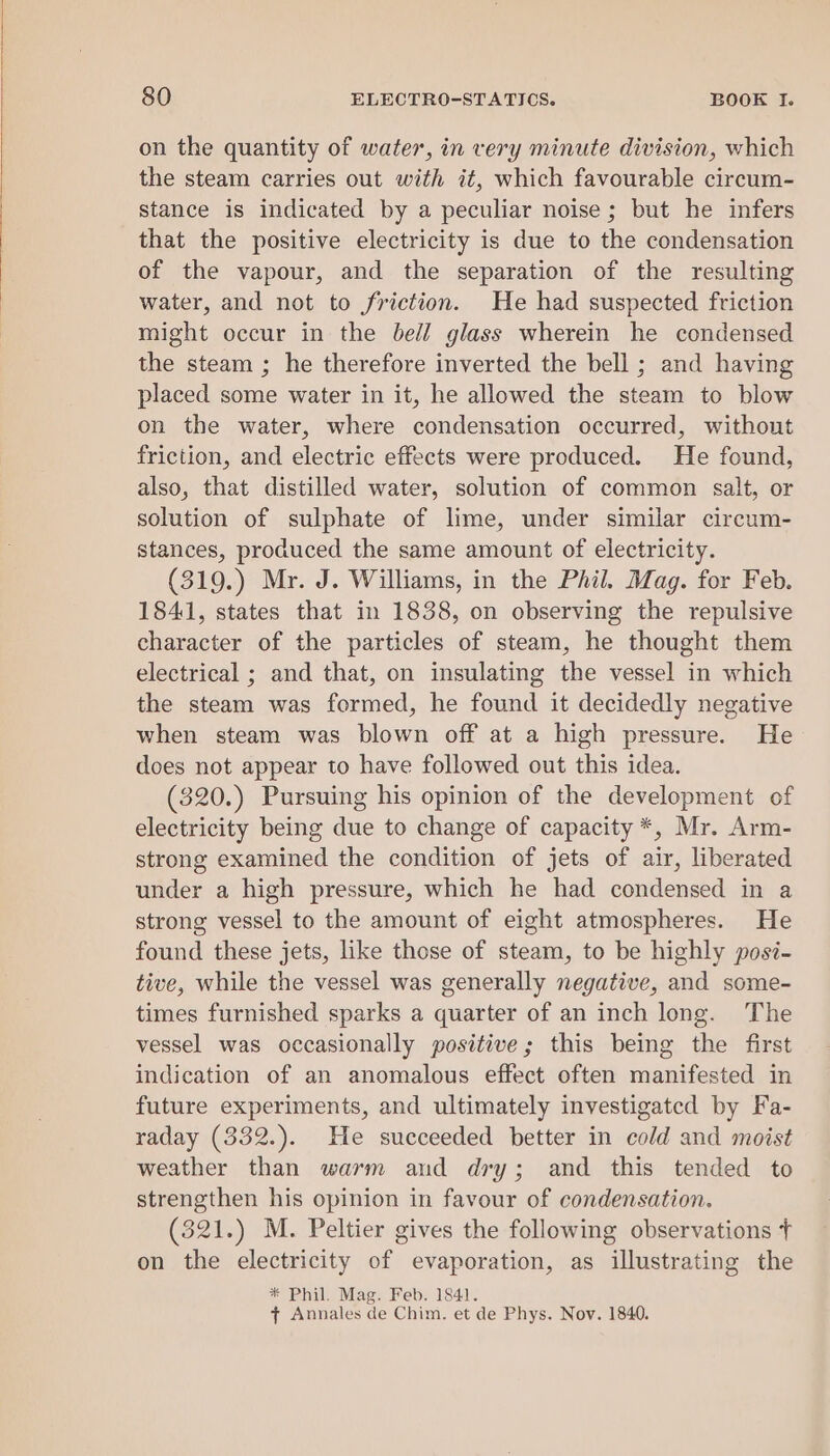 on the quantity of water, in very minute division, which the steam carries out with it, which favourable circum- stance is indicated by a peculiar noise; but he infers that the positive electricity is due to the condensation of the vapour, and the separation of the resulting water, and not to friction. He had suspected friction might occur in the bell glass wherein he condensed the steam ; he therefore inverted the bell ; and having placed some water in it, he allowed the steam to blow on the water, where condensation occurred, without friction, and electric effects were produced. He found, also, that distilled water, solution of common salt, or solution of sulphate of lime, under similar circum- stances, produced the same amount of electricity. (319.) Mr. J. Williams, in the Phil. Mag. for Feb. 1841, states that in 1838, on observing the repulsive character of the particles of steam, he thought them electrical ; and that, on insulating the vessel in which the steam was formed, he found it decidedly negative when steam was blown off at a high pressure. He does not appear to have followed out this idea. (320.) Pursuing his opinion of the development of electricity being due to change of capacity *, Mr. Arm- strong examined the condition of jets of air, liberated under a high pressure, which he had condensed in a strong vessel to the amount of eight atmospheres. He found these jets, like those of steam, to be highly posi- tive, while the vessel was generally negative, and some- times furnished sparks a quarter of an inch long. The vessel was occasionally positive; this being the first indication of an anomalous effect often manifested in future experiments, and ultimately investigated by Fa- raday (332.). He succeeded better in cold and moist weather than warm and dry; and this tended to strengthen his opinion in favour of condensation. (321.) M. Peltier gives the following observations t on the electricity of evaporation, as illustrating the * Phil. Mag. Feb. 1841. + Annales de Chim. et de Phys. Nov. 1840.