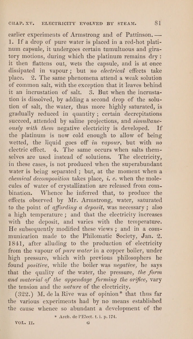 earlier experiments of Armstrong and of Pattinson. — 1. If a drop of pure water is placed in a red-hot plati- num capsule, it undergoes certain tumultuous and gira- tory motions, during which the platinum remains dry : it then flattens out, wets the capsule, and is at once dissipated in vapour; but no electrical effects take place. 2. The same phenomena attend a weak solution of common salt, with the exception that it leaves behind it an incrustation of salt. 3. But when the incrusta- tion is dissolved, by adding a second drop of the solu- tion of salt, the water, thus more highly saturated, is gradually reduced in quantity ; certain decrepitations succeed, attended by saline projections, and simultane- ously with them negative electricity is developed. If the platinum is now cold enough to allow of being wetted, the liquid goes off in vapour, but with no electric effect. 4. The same occurs when salts them- selves are used instead of solutions. The electricity, in these cases, is not produced when the superabundant water is being separated ; but, at the moment when a chemical decomposition takes place, i. e. when the mole- cules of water of crystallization are released from com- bination. Whence he inferred that, to produce the effects observed by Mr. Armstrong, water, saturated to the point of affording a deposit, was necessary ; also a high temperature ; and that the electricity increases with the deposit, and varies with the temperature. He subsequently modified these views ; and in a com- munication made to the Philomatic Society, Jan. 2. 1841, after alluding to the production of electricity from the vapour of pure water in a copper boiler, under high pressure, which with previous philosophers he found positive, while the boiler was negative, he says that the quality of the water, the pressure, the form and material of the appendage forming the orifice, vary the tension and the nature of the electricity. - (322.) M. dela Rive was of opinion* that thus far the various experiments had by no means established the cause whence so abundant a development of the * Arch. de l’Elect. t.i. p. 174.