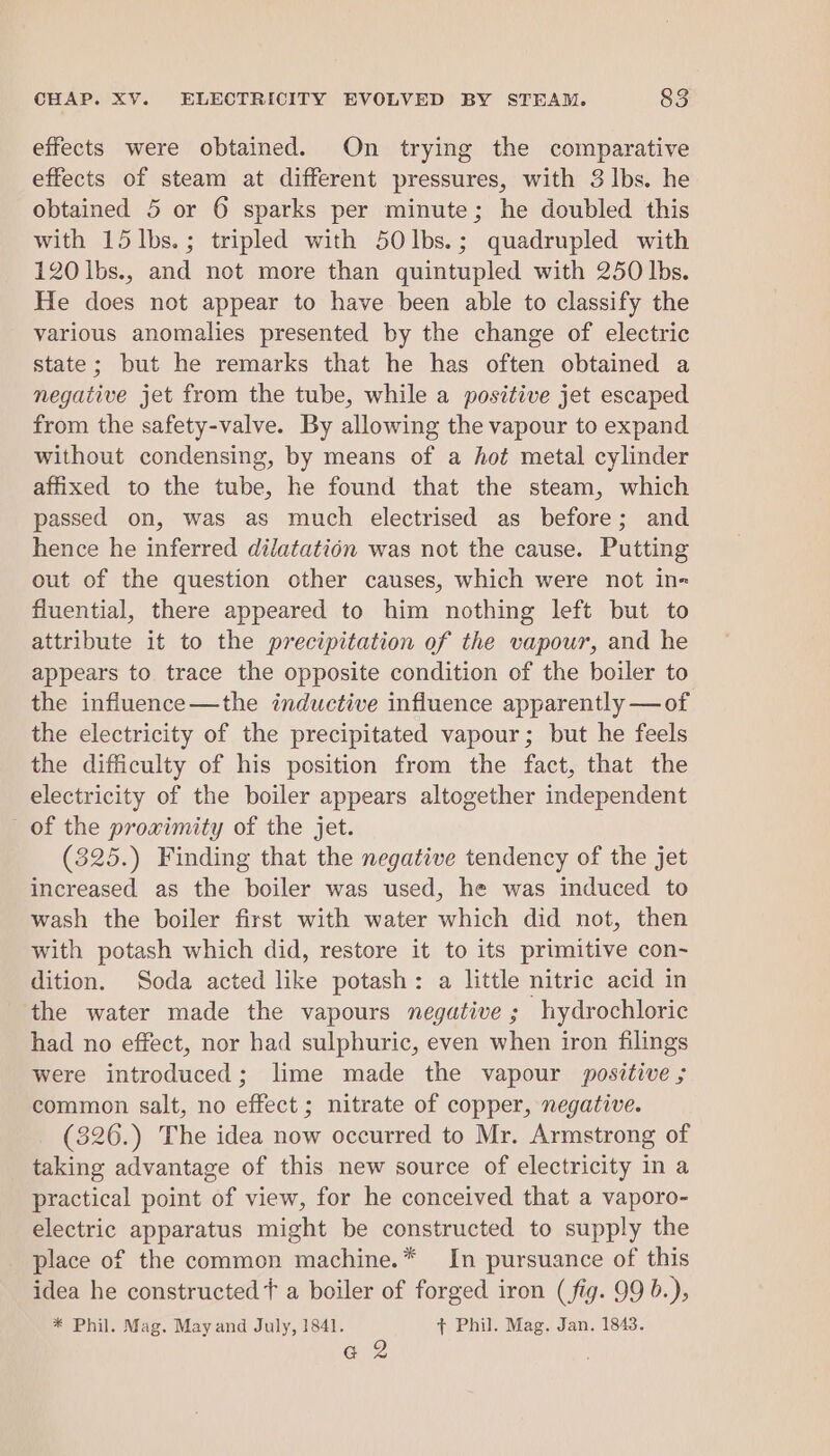 effects were obtained. On trying the comparative effects of steam at different pressures, with 3 lbs. he obtained 5 or 6 sparks per minute; he doubled this with 15lbs.; tripled with 50lbs.; quadrupled with 120 lbs., and not more than quintupled with 250 lbs. He does not appear to have been able to classify the various anomalies presented by the change of electric state; but he remarks that he has often obtained a negative jet from the tube, while a positive jet escaped from the safety-valve. By allowing the vapour to expand without condensing, by means of a hot metal cylinder affixed to the tube, he found that the steam, which passed on, was as much electrised as before; and hence he inferred dilatation was not the cause. Putting out of the question other causes, which were not in- fluential, there appeared to him nothing left but to attribute it to the precipitation of the vapour, and he appears to trace the opposite condition of the boiler to the influence—the inductive influence apparently —of the electricity of the precipitated vapour; but he feels the difficulty of his position from the fact, that the electricity of the boiler appears altogether independent of the proximity of the jet. (325.) Finding that the negative tendency of the jet increased as the boiler was used, he was induced to wash the boiler first with water which did not, then with potash which did, restore it to its primitive con~ dition. Soda acted like potash: a little nitric acid in the water made the vapours negative ; hydrochloric had no effect, nor had sulphuric, even when iron filings were introduced; lime made the vapour positive ; common salt, no effect ; nitrate of copper, negative. (326.) The idea now occurred to Mr. Armstrong of taking advantage of this new source of electricity in a practical point of view, for he conceived that a vaporo- electric apparatus might be constructed to supply the place of the common machine.* In pursuance of this idea he constructed + a boiler of forged iron (fig. 99 b.), * Phil. Mag. May and July, 1841. + Phil. Mag. Jan. 1843. G2