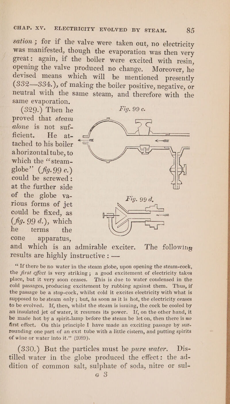 sation ; for if the valve were taken out, no electricity was manifested, though the evaporation was then very great: again, if the boiler were excited with resin, opening the valve produced no change. Moreover, he devised means which will be mentioned presently (332—334.), of making the boiler positive, negative, or neutral with the same steam, and therefore with the same evaporation. (329.) Then he HG Se proved that steam alone is not suf- ae ficient... He at- tached to his boiler ahorizontal tube, to which the “steam- globe” (fig.99 c.) could be screwed : at the further side of the globe va- Fig. 99 d. rious forms of jet could be fixed, as Qa (fig. 99 d.), which he terms the cone apparatus, and which is an admirable exciter. The following results are highly instructive : — —= aE “If there be no water in the steam globe, upon opening the steam-cock, the first effect is very striking; a good excitement of electricity takes place, but it very soon ceases. This is due to water condensed in the cold passages, producing excitement by rubbing against them. Thus, if the passage be a stop-cock, whilst cold it excites eleetricity with what is supposed to be steam only ; but, as soon as it is hot, the electricity ceases to be evolved. If, then, whilst the steam is issuing, the cock be cooled by an insulated jet of water, it resumes its power. If, on the other hand, it be made hot by a spirit-lamp before the steam be let on, then there is no first effect. On this principle I have made an exciting passage by sur- rounding one part of an exit tube with a little cistern, and putting spirits of wine or water into it.”’ (2089). (330.) But the particles must be pure water. Dis- tilled water in the globe produced the effect: the ad- dition of common salt, sulphate of soda, nitre or sul- a 3