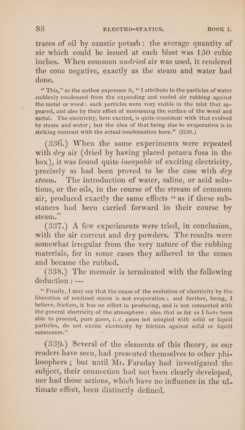 traces of oil by caustic potash: the average quantity of air which could be issued at each blast was 150 cubic inches. When common undried air was used, it rendered the cone negative, exactly as the steam and water had done. * This,”’ as the author expresses it, “‘ I attribute to the particles of water suddenly condensed from the expanding and cooled air rubbing against the metal or wocd: such particles were very visible in the mist that ap- peared, and also by their effect of moistening the surface of the wood and metal. The electricity, here excited, is quite consistent with that evolved by steam and water; but the idea of that being due to evaporation is in striking contrast with the actual condensation here.” (2130.) (336.) When the same experiments were repeated with dry air (dried by having placed potassa fusa in the box), it was found quite incapable of exciting electricity, precisely as had been proved to be the case with dry steam. The introduction of water, saline, or acid solu- tions, or the oils, in the course of the stream of common air, produced exactly the same effects “ as if these sub- stances had been carried forward in their course by steam.” (337.) A few experiments were tried, in conclusion, with the air current and dry powders. The results were somewhat irregular from the very nature of the rubbing materials, for in some cases they adhered to the cones and became the rubbed. (338.) The memoir is terminated with the following deduction : — ** Finally, I may say that the cause of the evolution of electricity by the liberation of confined steam is not evaporation; and further, being, I believe, friction, it has no effect in producing, and is not connected with the general electricity of the atmosphere : also, that as far as I have been able to proceed, pure gases, 7. e. gases not mingled with solid or liquid particles, do not excite electricity by friction against solid or liquid substances.”’ s (339.) Several of the elements of this theory, as our readers have seen, had presented themselves to other phi- losophers ; but until Mr. Faraday had investigated the subject, their connection had not been clearly developed, nor had those actions, which have no influence in the ul- timate effect, been distinctly defined.