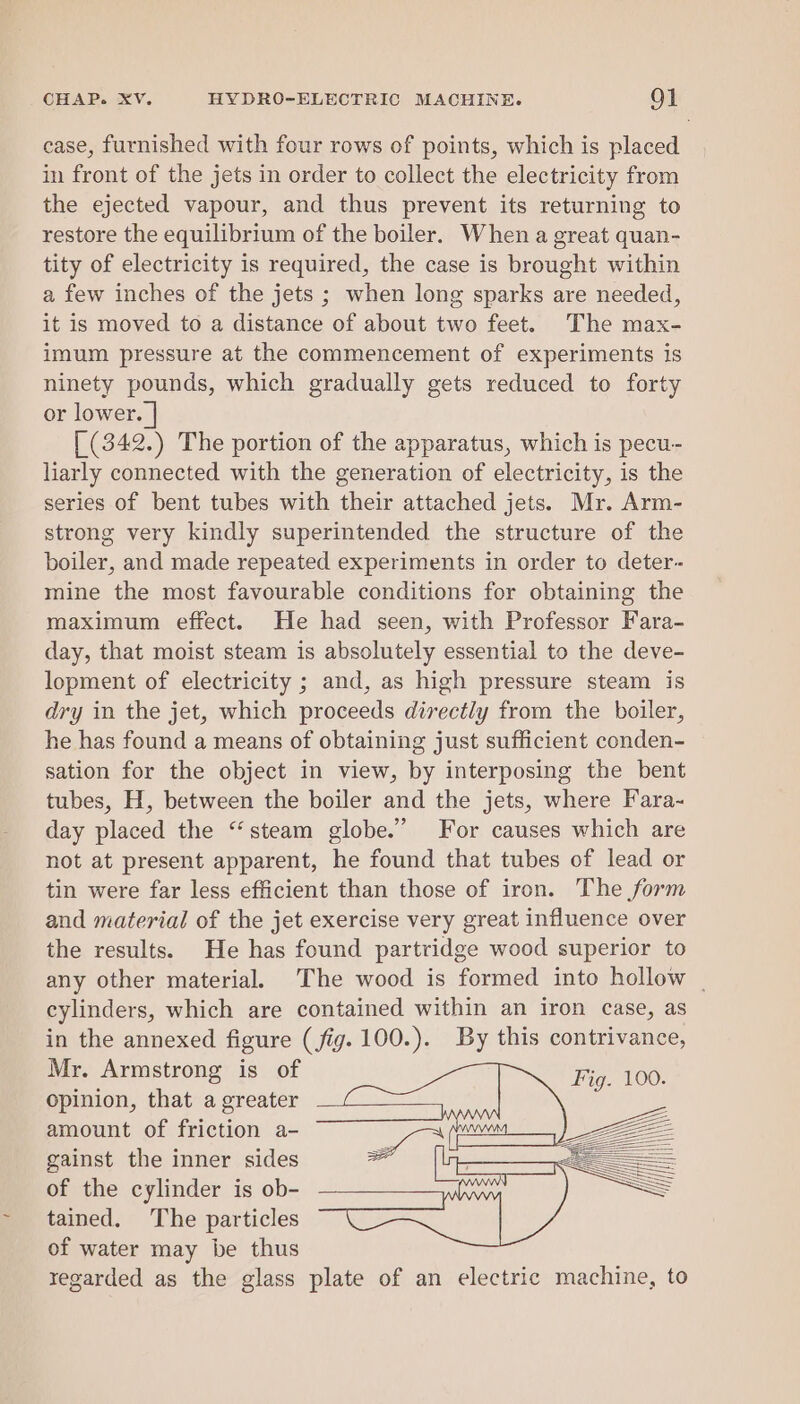 case, furnished with four rows of points, which is placed in front of the jets in order to collect the electricity from the ejected vapour, and thus prevent its returning to restore the equilibrium of the boiler. When a great quan- tity of electricity is required, the case is brought within a few inches of the jets ; when long sparks are needed, it is moved to a distance of about two feet. The max- imum pressure at the commencement of experiments is ninety pounds, which gradually gets reduced to forty or lower. | [ (342.) The portion of the apparatus, which is pecu- liarly connected with the generation of electricity, is the series of bent tubes with their attached jets. Mr. Arm- strong very kindly superintended the structure of the boiler, and made repeated experiments in order to deter- mine the most favourable conditions for obtaining the maximum effect. He had seen, with Professor Fara- day, that moist steam is absolutely essential to the deve- lopment of electricity ; and, as high pressure steam is dry in the jet, which proceeds directly from the boiler, he has found a means of obtaining just sufficient conden- sation for the object in view, by interposing the bent tubes, H, between the boiler and the jets, where Fara~ day placed the “steam globe.” For causes which are not at present apparent, he found that tubes of lead or tin were far less efficient than those of iron. The form and material of the jet exercise very great influence over the results. He has found partridge wood superior to any other material. The wood is formed into hollow | cylinders, which are contained within an iron case, as in the annexed figure (fig. 100.). By this contrivance, Mr. Armstrong is of opinion, that a greater amount of friction a- gainst the inner sides of the cylinder is ob- tained. The particles of water may be thus regarded as the glass plate of an electric machine, to