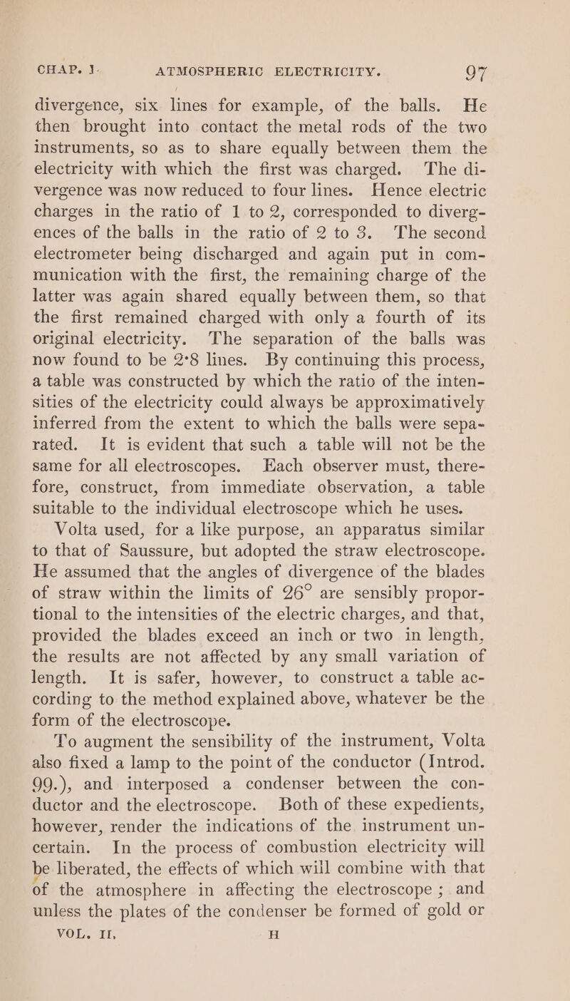 divergence, six lines for example, of the balls. He then brought into contact the metal rods of the two instruments, so as to share equally between them the electricity with which the first was charged. The di- vergence was now reduced to four lines. Hence electric charges in the ratio of 1 to 2, corresponded to diverg- ences of the balls in the ratio of 2 to 3. The second electrometer being discharged and again put in com- munication with the first, the remaining charge of the latter was again shared equally between them, so that the first remained charged with only a fourth of its original electricity. The separation of the balls was now found to be 2°8 lines. By continuing this process, a table was constructed by which the ratio of the inten- sities of the electricity could always be approximatively inferred from the extent to which the balls were sepa- rated. It is evident that such a table will not be the same for all electroscopes. Each observer must, there- fore, construct, from immediate observation, a table suitable to the individual electroscope which he uses. Volta used, for a like purpose, an apparatus similar to that of Saussure, but adopted the straw electroscope. He assumed that the angles of divergence of the blades of straw within the limits of 26° are sensibly propor- tional to the intensities of the electric charges, and that, provided the blades exceed an inch or two in length, the results are not affected by any small variation of length. It is safer, however, to construct a table ac- cording to the method explained above, whatever be the form of the electroscope. To augment the sensibility of the instrument, Volta also fixed a lamp to the point of the conductor (Introd. 99.), and interposed a condenser between the con- ductor and the electroscope. Both of these expedients, however, render the indications of the instrument un- certain. In the process of combustion electricity will e liberated, the effects of which will combine with that of the atmosphere in affecting the electroscope ; and unless the plates of the condenser be formed of gold or VOL. IL, H