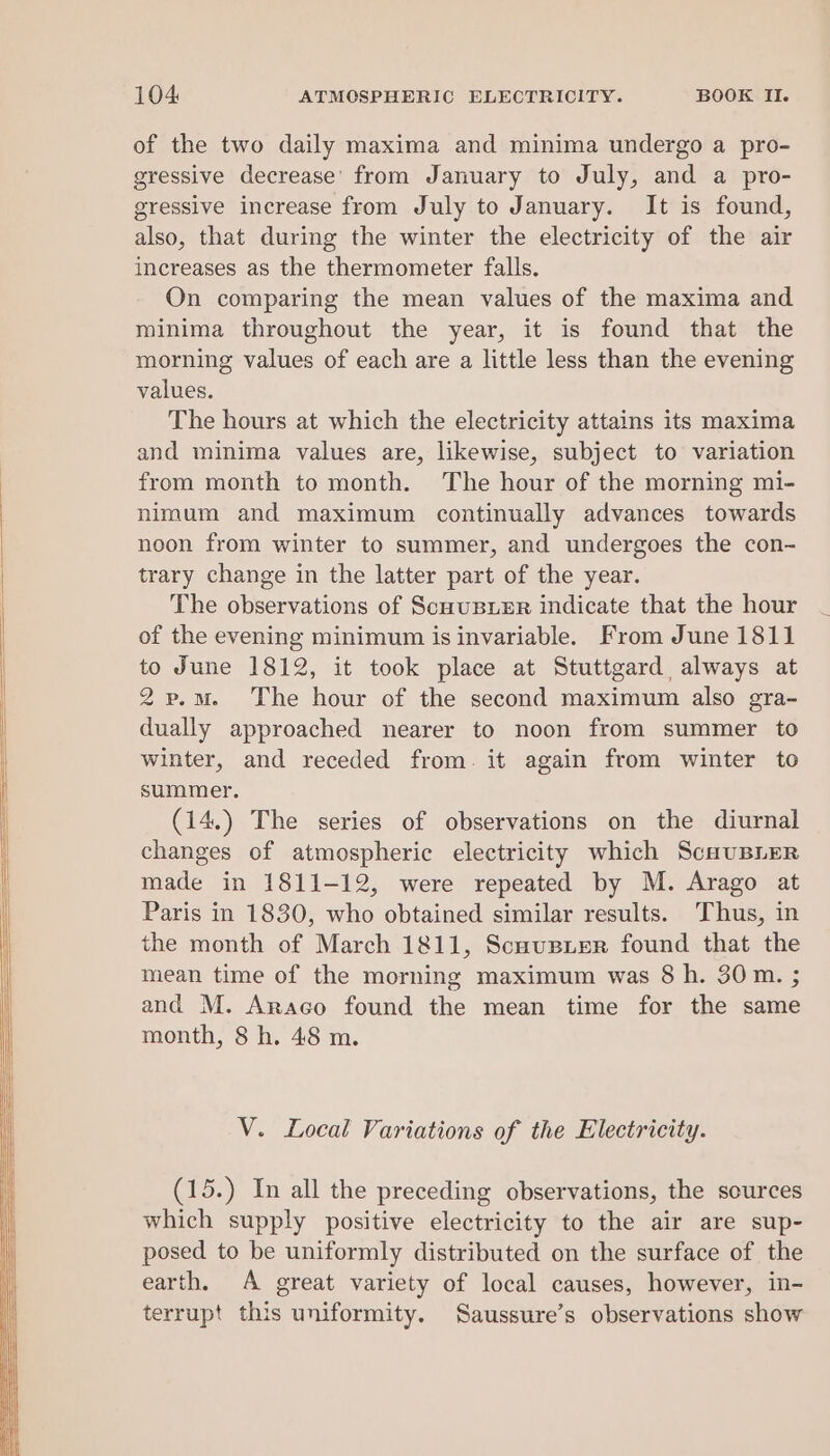 of the two daily maxima and minima undergo a pro- gressive decrease’ from January to July, and a pro- gressive increase from July to January. It is found, also, that during the winter the electricity of the air increases as the thermometer falls. On comparing the mean values of the maxima and minima throughout the year, it is found that the morning values of each are a little less than the evening values. The hours at which the electricity attains its maxima and minima values are, likewise, subject to variation from month to month. The hour of the morning mi- nimum and maximum continually advances towards noon from winter to summer, and undergoes the con- trary change in the latter part of the year. The observations of ScuuBusEr indicate that the hour of the evening minimum is invariable. From June 1811 to June 1812, it took place at Stuttgard always at 2p.m. The hour of the second maximum also gra- dually approached nearer to noon from summer to winter, and receded from. it again from winter to summer. (14.) The series of observations on the diurnal changes of atmospheric electricity which ScuuBLEeR made in 1811-12, were repeated by M. Arago at Paris in 1830, who obtained similar results. Thus, in the month of March 1811, Scnusier found that the mean time of the morning maximum was 8 h. 30m. ; and M. Araco found the mean time for the same month, 8 h. 48 m. V. Local Variations of the Electricity. (15.) In all the preceding observations, the sources which supply positive electricity to the air are sup- posed to be uniformly distributed on the surface of the earth, A great variety of local causes, however, in- terrupt this uniformity. Saussure’s observations show