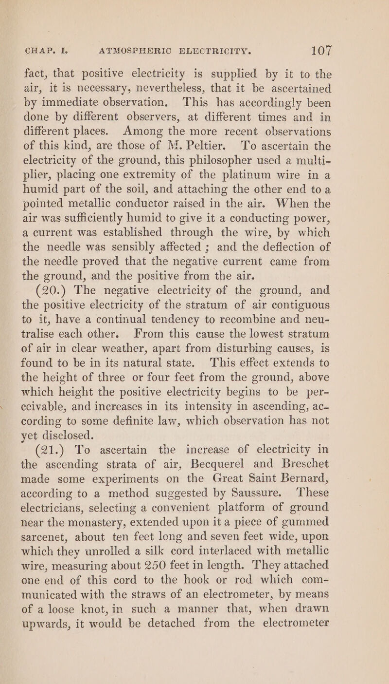 fact, that positive electricity is supplied by it to the air, it is necessary, nevertheless, that it be ascertained by immediate observation, This has accordingly been done by different observers, at different times and in different places. Among the more recent observations of this kind, are those of M. Peltier. To ascertain the electricity of the ground, this philosopher used a multi- plier, placing one extremity of the platinum wire in a humid part of the soil, and attaching the other end toa pointed metallic conductor raised in the air. When the air was sufficiently humid to give it a conducting power, a current was established through the wire, by which the needle was sensibly affected ; and the deflection of the needle proved that the negative current came from the ground, and the positive from the air. (20.) The negative electricity of the ground, and the positive electricity of the stratum of air contiguous to it, have a continual tendency to recombine and neu- tralise each other. From this cause the lowest stratum of air in clear weather, apart from disturbing causes, is found to be in its natural state. This effect extends to the height of three or four feet from the ground, above which height the positive electricity begins to be per- ceivable, and increases in its intensity in ascending, ac- cording to some definite law, which observation has not yet disclosed. (21.) To ascertain the increase of electricity in the ascending strata of air, Becquerel and Breschet made some experiments on the Great Saint Bernard, according to a method suggested by Saussure. ‘These electricians, selecting a convenient platform of ground near the monastery, extended upon it a piece of gummed sarcenet, about ten feet long and seven feet wide, upon which they unrolled a silk cord interlaced with metallic wire, measuring about 250 feet in length. They attached one end of this cord to the hook or rod which com- municated with the straws of an electrometer, by means of a loose knot,in such a manner that, when drawn upwards, it would be detached from the electrometer