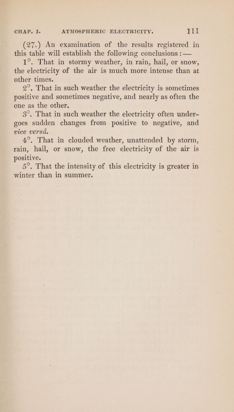 (27.) An examination of the results registered in this table will establish the following conclusions : — 1°. That in stormy weather, in rain, hail, or snow, the electricity of the air is much more intense than at other times. 2°, That in such weather the electricity is sometimes | positive and sometimes negative, and nearly as often the one as the other. 3°. That in such weather the electricity often under- goes sudden changes from positive to negative, and vice versd. 4°, That in clouded weather, unattended by storm, rain, hail, or snow, the free electricity of the air is positive. 5°. That the intensity of this electricity is greater in winter than in summer.