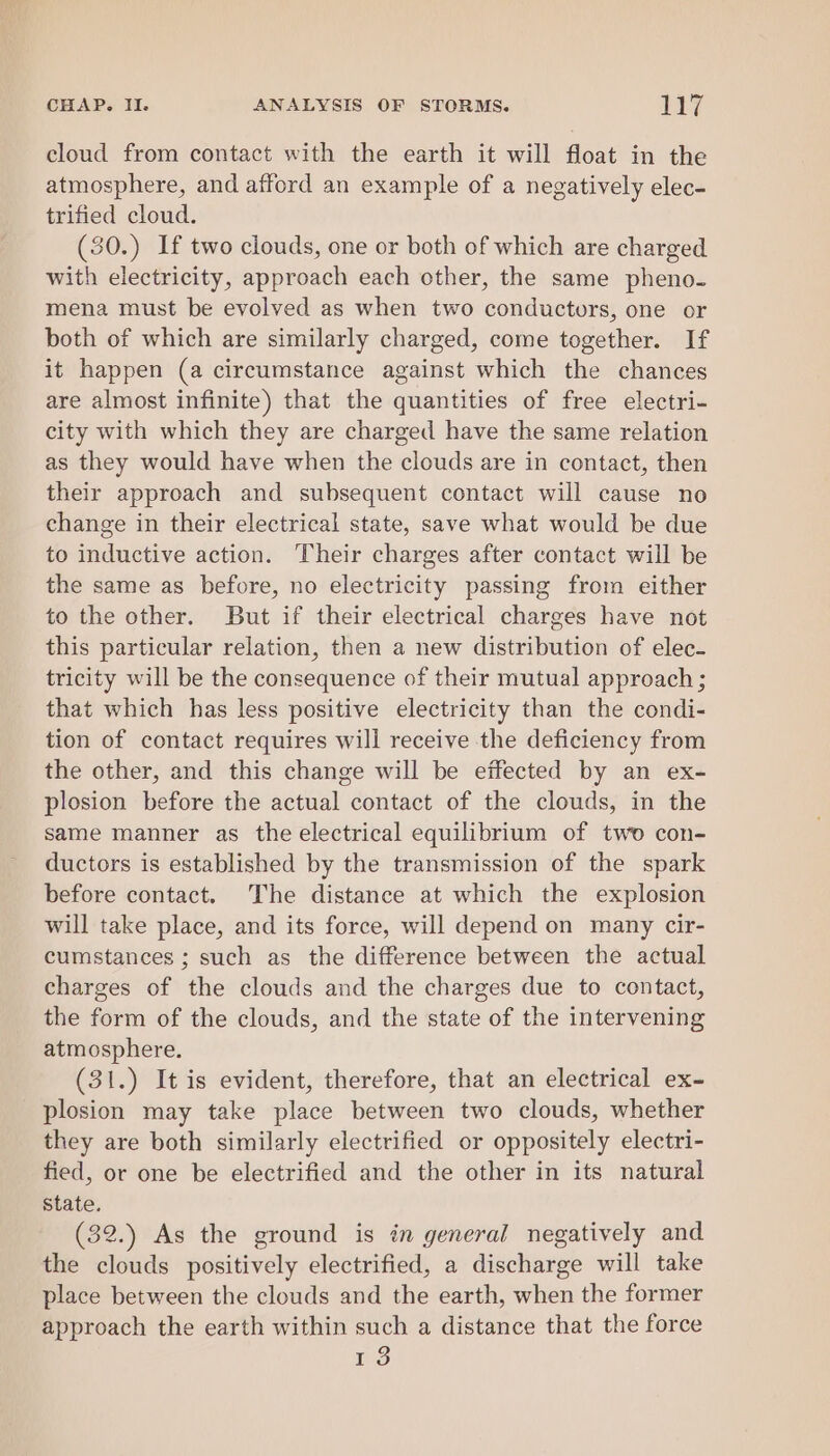 cloud from contact with the earth it will float in the atmosphere, and afford an example of a negatively elec- trified cloud. (30.) If two clouds, one or both of which are charged with electricity, approach each other, the same pheno- mena must be evolved as when two conductors, one or both of which are similarly charged, come together. If it happen (a circumstance against which the chances are almost infinite) that the quantities of free electri- city with which they are charged have the same relation as they would have when the clouds are in contact, then their approach and subsequent contact will cause no change in their electrical state, save what would be due to inductive action. Their charges after contact will be the same as before, no electricity passing from either to the other. But if their electrical charges have not this particular relation, then a new distribution of elec- tricity will be the consequence of their mutual approach; that which has less positive electricity than the condi- tion of contact requires will receive the deficiency from the other, and this change will be effected by an ex- plosion before the actual contact of the clouds, in the same manner as the electrical equilibrium of two con- ductors is established by the transmission of the spark before contact. The distance at which the explosion will take place, and its force, will depend on many cir- cumstances ; such as the difference between the actual charges of the clouds and the charges due to contact, the form of the clouds, and the state of the intervening atmosphere. (31.) It is evident, therefore, that an electrical ex- plosion may take place between two clouds, whether they are both similarly electrified or oppositely electri- fied, or one be electrified and the other in its natural State. (32.) As the ground is in general negatively and the clouds positively electrified, a discharge will take place between the clouds and the earth, when the former approach the earth within such a distance that the force 13