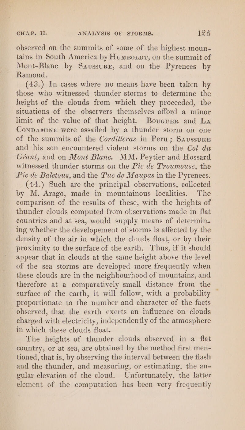 observed on the summits of some of the highest moun- tains in South America by Humsoxpr, on the summit of Mont-Blanc by Saussurn, and on the Pyrenees by Ramond. (43.) In cases where no means have been taken by those who witnessed thunder storms to determine the height of the clouds from which they proceeded, the situations of the observers themselves afford a minor limit of the value of that height. Bouvcunr and La Conpamine were assailed by a thunder storm on one of the summits of the Cordilleras in Peru; SaussurE and his son encountered violent storms on the Col du Géant, and on Mont Blanc. MM. Peytier and Hossard witnessed thunder storms on the Pic de Troumouse, the Pic de Baletous, and the Tuc de Maupas in the Pyrenees. (44.) Such are the principal observations, collected by M. Arago, made in mountainous localities. The comparison of the results of these, with the heights of thunder clouds computed from observations made in flat countries and at sea, would supply means of determin- ing whether the developement of storms is affected by the density of the air in which the clouds float, or by their proximity to the surface of the earth. Thus, if it should appear that in clouds at the same height above the level of the sea storms are developed more frequently when these clouds are in the neighbourhood of mountains, and therefore at a comparatively small distance from the surface of the earth, it will follow, with a probability proportionate to the number and character of the facts observed, that the earth exerts an influence on clouds charged with electricity, independently of the atmosphere in which these clouds float. The heights of thunder clouds observed in a flat country, or at sea, are obtained by the method first men- tioned, that is, by observing the interval between the flash and the thunder, and measuring, or estimating, the an- gular elevation of the cloud. Unfortunately, the latter element of the computation has been very frequently