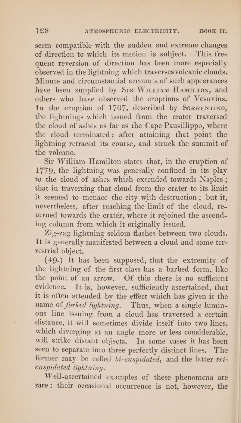 seem compatible with the sudden and extreme changes of direction to which its motion is subject. This fre- quent reversion of direction has been more especially observed in the lightning which traverses volcanic clouds. Minute and circumstantial accounts of such appearances have been supplied by Sir Witi1am Haminron, and others who have observed the eruptions of Vesuvius. In the eruption of 1707, described by Sorrentino, the lightnings which issued from the crater traversed the cloud of ashes as far as the Cape Pausillippo, where the cloud terminated; after attaining that point the lightning retraced its course, and struck the summit of the volcano. Sir William Hamilton states that, in the eruption of 1779, the lightning was generally confined in its play to the cloud of ashes which extended towards Naples ; that in traversing that cloud from the crater to its limit it seemed to menace the city with destruction ; but it, nevertheless, after reaching the limit of the cloud, re- turned towards the cratér, where it rejoined the ascend- ing column from which it originally issued. Zig-zag lightning seldom flashes between two clouds. It is generally manifested between a cloud and some ter- restrial object. (49.) It has been supposed, that the extremity of the lightning of the first class has a barbed form, like the point of an arrow. Of this there is no sufficient evidence. It is, however, sufficiently ascertained, that it is often attended by the effect which has given it the name of forked lightning. Thus, when a single lumin- ous line issuing from a cloud has traversed a certain distance, it will sometimes divide itself into two lines, which diverging at an angle more or less considerable, will strike distant objects. In some cases it has been seen to separate into three perfectly distinct lines. The former may be called bi-cuspidated, and the latter ¢ri- cuspidated lightning. Well-ascertained examples of these phenomena are rare: their occasional occurrence is not, however, the —