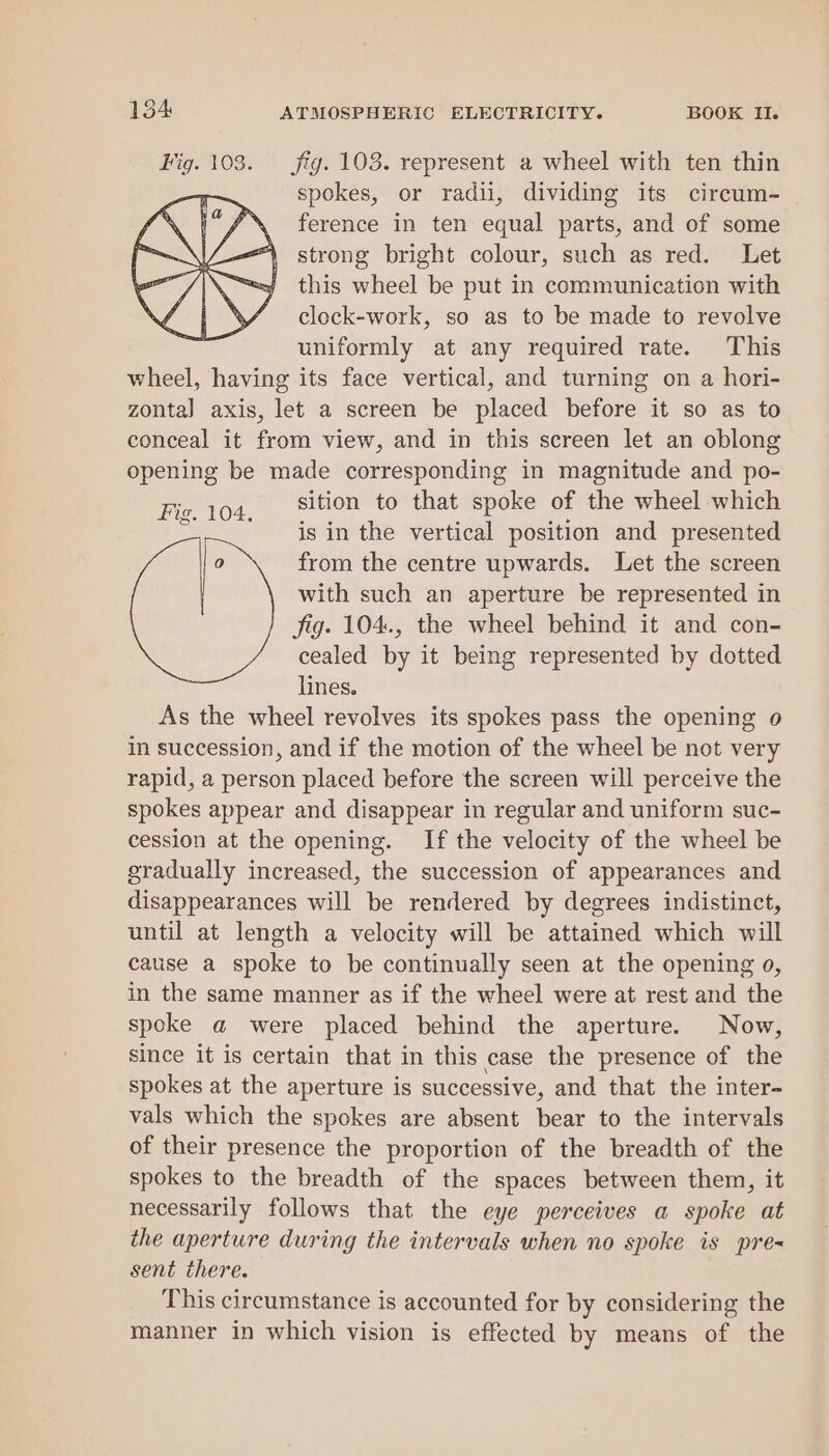 Fig. 103. fig. 103. represent a wheel with ten thin spokes, or radii, dividing its circum- ference in ten equal parts, and of some strong bright colour, such as red. Let this wheel be put in communication with clock-work, so as to be made to revolve uniformly at any required rate. This wheel, having its face vertical, and turning on a hori- zontal axis, let a screen be placed before it so as to conceal it from view, and in this screen let an oblong opening be made corresponding in magnitude and po- Fis, 104. sition to that spoke of the wheel which is in the vertical position and presented 0 from the centre upwards. Let the screen with such an aperture be represented in fig. 104., the wheel behind it and con- cealed by it being represented by dotted lines. As the wheel revolves its spokes pass the opening 0 in succession, and if the motion of the wheel be not very rapid, a person placed before the screen will perceive the spokes appear and disappear in regular and uniform suc- cession at the opening. If the velocity of the wheel be gradually increased, the succession of appearances and disappearances will be rendered by degrees indistinct, until at length a velocity will be attained which will cause a spoke to be continually seen at the opening 0, in the same manner as if the wheel were at rest and the spoke a were placed behind the aperture. Now, since it is certain that in this case the presence of the spokes at the aperture is successive, and that the inter- vals which the spokes are absent bear to the intervals of their presence the proportion of the breadth of the spokes to the breadth of the spaces between them, it necessarily follows that the eye perceives a spoke at the aperture during the intervals when no spoke is pre= sent there. This circumstance is accounted for by considering the manner in which vision is effected by means of the