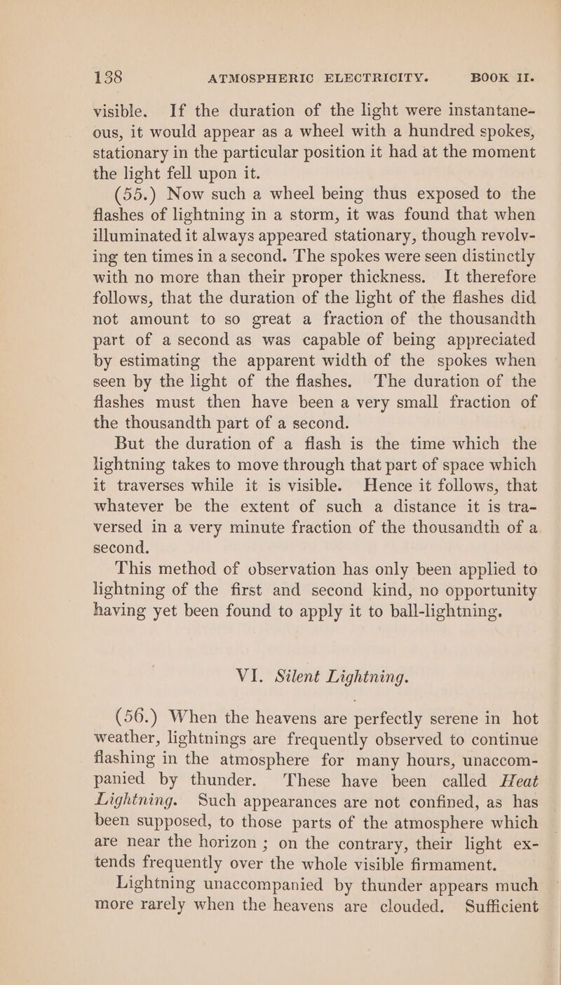 visible. If the duration of the light were instantane- ous, it would appear as a wheel with a hundred spokes, stationary in the particular position it had at the moment the light fell upon it. (55.) Now such a wheel being thus exposed to the flashes of lightning in a storm, it was found that when illuminated it always appeared stationary, though revolv- ing ten times in a second. The spokes were seen distinctly with no more than their proper thickness. It therefore follows, that the duration of the light of the flashes did not amount to so great a fraction of the thousandth part of a second as was capable of being appreciated by estimating the apparent width of the spokes when seen by the light of the flashes. The duration of the flashes must then have been a very small fraction of the thousandth part of a second. But the duration of a fiash is the time which the lightning takes to move through that part of space which it traverses while it is visible. Hence it follows, that whatever be the extent of such a distance it is tra- versed in a very minute fraction of the thousandth of a second. This method of observation has only been applied to lightning of the first and second kind, no opportunity having yet been found to apply it to ball-lightning. VI. Silent Lightning. (56.) When the heavens are perfectly serene in hot weather, lightnings are frequently observed to continue flashing in the atmosphere for many hours, unaccom- panied by thunder. These have been called Heat Lightning. Such appearances are not confined, as has been supposed, to those parts of the atmosphere which are near the horizon ; on the contrary, their light ex- tends frequently over the whole visible firmament. Lightning unaccompanied by thunder appears much more rarely when the heavens are clouded. Sufficient