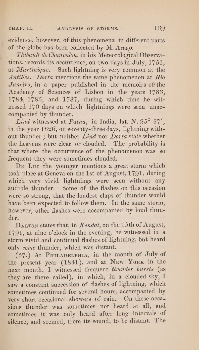 evidence, however, of this phenomena in different parts of the globe has been collected by M. Arago. Thibault de Chanvalon, in his Meteorological Observa- tions, records its occurrence, on two days in July, 1751, at Martinique. Such lightning is very common at the Antilles. Dorta mentions the same phenomenon at Rio Janeiro, in a paper published in the memoirs ofthe Academy of Sciences of Lisbon in the years 1783, 1784, 1785, and 1787, during which time he wit- nessed 170 days on which lightnings were seen unac- companied by thunder. Lind witnessed at Patna, in India, lat. N. 25° 37’, in the year 1826, on seventy-three days, lightning with- out thunder ; but neither Lind nor Dorta state whether the heavens were clear or clouded. The probability is that where the occurrence of the phenomenon was so frequent they were sometimes clouded. De Luc the younger mentions a great storm which. took place at Geneva on the Ist of August, 1791, during which very vivid lightnings were seen without any audible thunder. Some of the flashes on this occasion were so strong, that the loudest claps of thunder would have been expected to follow them. In the same storm, _ however, other flashes were accompanied by loud thun- der. Datrton states that, in Kendal, on the 15th of August, 1791, at nine o’clock in the evening, he witnessed in a storm vivid and continual flashes of lightning, but heard only some thunder, which was distant. (57.) At Paiapepnia, in the month of July of the present year (1841), and at New Yorx in the next month, I witnessed frequent thunder bursts (as they are there called), in which, in a clouded sky, I saw a constant succession of flashes of lightning, which sometimes continued for several hours, accompanied by very short occasional showers of rain. On these occa- sions thunder was sometimes not heard at all, and sometimes it was only heard after long intervals of silence, and seemed, from its sound, to be distant. The