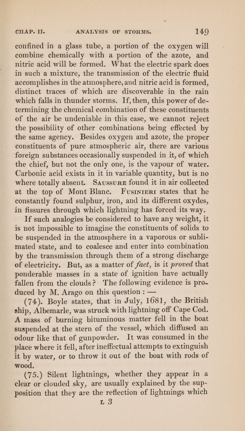 confined in a glass tube, a portion of the oxygen will combine chemically with a portion of the azote, and nitric acid will be formed. What the electric spark does in such a mixture, the transmission of the electric fluid accomplishes in the atmosphere, and nitric acid is formed, distinct traces of which are discoverable in the rain which falls in thunder storms. If, then, this power of de- termining the chemical combination of these constituents of the air be undeniable in this case, we cannot reject the possibility of other combinations being effected by the same agency. Besides oxygen and azote, the proper constituents of pure atmospheric air, there are various foreign substances occasionally suspended in it, of which the chief, but not the only one, is the vapour of water. Carbonic acid exists in it in variable quantity, but is no where totally absent. Saussure found it in air collected at the top of Mont Blanc. Fusinieri states that he constantly found sulphur, iron, and its different oxydes, in fissures through which lightning has forced its way. If such analogies be considered to have any weight, it is not impossible to imagine the constituents of solids to be suspended in the atmosphere in a vaporous or subli- mated state, and to coalesce and enter into combination by the transmission through them of a strong discharge of electricity. But, as a matter of fact, is it proved that ponderable masses in a state of ignition have actually fallen from the clouds? The following evidence is pro- duced by M. Arago on this question : — (74). Boyle states, that in July, 1681, the British ship, Albemarle, was struck with lightning off Cape Cod. A mass of burning bituminous matter fell in the boat suspended at the stern of the vessel, which diffused an odour like that of gunpowder. It was consumed in the place where it fell, after ineffectual attempts to extinguish it by water, or to throw it out of the boat with rods of wood. (75.) Silent lightnings, whether they appear in a clear or clouded sky, are usually explained by the sup- position that they are the reflection of lightnings which L 3