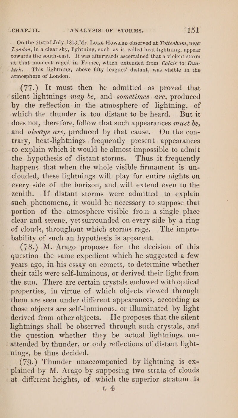 On the 3lst of July, 1813,Mr. Luke Howarp observed at Tottenkam, near London, in a Clear sky, lightning, such as is called heat-lightning, appear towards the south-east. It was afterwards ascertained that a violent storm ‘at that moment raged in. France, which extended from Calais to Dun- kirk. This lightning, above fifty leagues’ distant, was visible in the atmosphere of London. (77.) It must then be admitted as proved that silent lightnings may be, and sometimes. are, produced by the reflection in the atmosphere of lightning, of which the thunder is too distant to be heard. But it does not, therefore, follow that such appearances must be, and always are, produced by that cause. On the con- trary, heat-lightnings frequently present appearances to explain which it would be almost impossible to admit the hypothesis of distant storms. ‘Thus it frequently happens that when the whole visible firmament is un- clouded, these lightnings will play for entire nights on every side of the horizon, and will extend even to the zenith. If distant storms were admitted to explain such phenomena, it would be necessary to suppose that portion of the atmosphere visible from a single place clear and serene, yetsurrounded on every side by a ring of clouds, throughout which storms rage. [he impro- bability of such an hypothesis is apparent. (78.) M. Arago proposes for the decision of this question the same expedient which he suggested a few years ago, in his essay on comets, to determine whether their tails were self-luminous, or derived their light from the sun. There are certain crystals endowed with optical properties, in virtue of which objects viewed through them are seen under different appearances, according as those objects are self-luminous, or illuminated by light derived from other objects. He proposes that the silent lightnings shall be observed through such crystals, and the question whether they be actual lightnings un- attended by thunder, or only reflections of distant light- nings, be thus decided. (79.) Thunder unaccompanied by lightning is ex- plained by M. Arago by supposing two strata of clouds -at different heights, of which the superior stratum 1s L 4