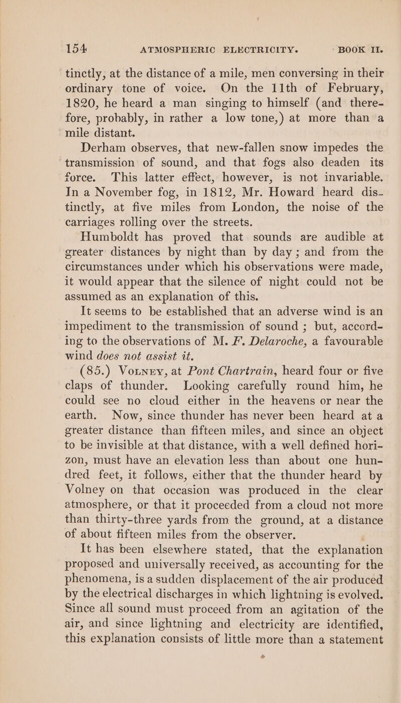 tinctly, at the distance of a mile, men conversing in their ordinary tone of voice. On the 11th of February, 1820, he heard a man singing to himself (and there- fore, probably, in rather a low tone,) at more than a ‘mile distant. Derham observes, that new-fallen snow impedes the transmission of sound, and that fogs also deaden its force. This latter effect, however, is not invariable. In a November fog, in 1812, Mr. Howard heard dis- tinctly, at five miles from London, the noise of the carriages rolling over the streets. Humboldt has proved that sounds are audible at greater distances by night than by day; and from the circumstances under which his observations were made, it would appear that the silence of night could not be assumed as an explanation of this. It seems to be established that an adverse wind is an impediment to the transmission of sound ; but, accord- ing to the observations of M. F’. Delaroche, a favourable wind does not assist it. (85.) Votnny, at Pont Chartrain, heard four or five claps of thunder. Looking carefully round him, he could see no cloud either in the heavens or near the earth. Now, since thunder has never been heard at a greater distance than fifteen miles, and since an object to be invisible at that distance, with a well defined hori- zon, must have an elevation less than about one hun- dred feet, it follows, either that the thunder heard by Volney on that occasion was produced in the clear atmosphere, or that it proceeded from a cloud not more than thirty-three yards from the ground, at a distance of about fifteen miles from the observer. ‘ It has been elsewhere stated, that the explanation proposed and universally received, as accounting for the phenomena, isa sudden displacement of the air produced by the electrical discharges in which lightning is evolved. Since all sound must proceed from an agitation of the air, and since lightning and electricity are identified, this explanation consists of little more than a statement »