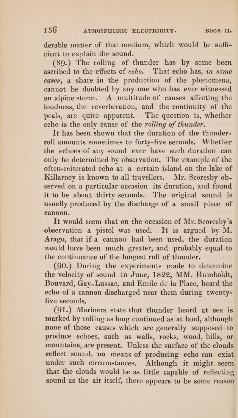 derable matter of that medium, which would be suffi- cient to explain the sound. (89.) The rolling of thunder has by some been ascribed to the effects of echo. That echo has, in some cases, a share in the production of the phenomena, cannot be doubted by any one who has ever witnessed an alpine storm. A multitude of causes affecting the loudness, the reverberation, and the continuity of the peals, are quite apparent. The question is, whether echo is the only cause of the rolling of thunder. It has been shown that the duration of the thunder- roll amounts sometimes to forty-five seconds. Whether the echoes of any sound ever have such duration can only be determined by observation. The example of the often-reiterated echo at a certain island on the lake of Killarney is known to all travellers. Mr. Scoresby ob- served on a particular occasion its duration, and found it to be about thirty seconds. ‘The original sound is usually produced by the discharge of a small piece of cannon, — It would seem that on the occasion of Mr. Scoresby’s observation a pistol was used. It is argued by M. Arago, that if a cannon had been used, the duration would have been much greater, and probably equal to the continuance of the longest roll of thunder. (90.) During the experiments made to determine the velocity of sound in June, 1822, MM. Humboldt, Bouvard, Gay-Lussac, and Emile de la Place, heard the echo of a cannon discharged near them during twenty- five seconds. (91.) Mariners state that thunder heard at sea is marked by rolling as long continued as at land, although none of those causes which are generally supposed to produce echoes, such as walls, rocks, wood, hills, or mountains, are present. Unless the surface of the clouds reflect sound, no means of producing echo can exist. under such circumstances. Although it might seem that the clouds would be as little capable of reflecting sound as the air itself, there appears to be some reason