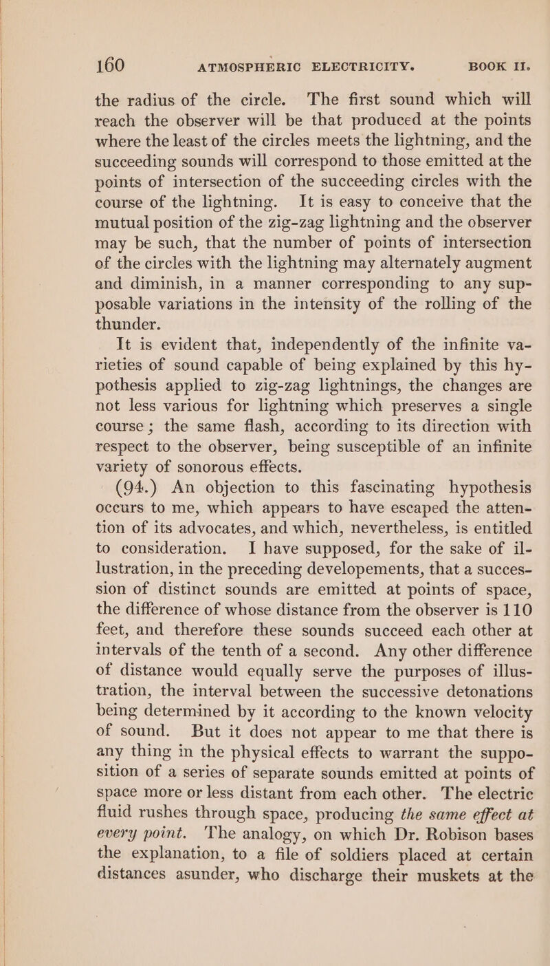 the radius of the circle. The first sound which will reach the observer will be that produced at the points where the least of the circles meets the lightning, and the succeeding sounds will correspond to those emitted at the points of intersection of the succeeding circles with the course of the lightning. It is easy to conceive that the mutual position of the zig-zag lightning and the observer may be such, that the number of points of intersection of the circles with the lightning may alternately augment and diminish, in a manner corresponding to any sup- posable variations in the intensity of the rolling of the thunder. It is evident that, independently of the infinite va- rieties of sound capable of being explained by this hy- pothesis applied to zig-zag lightnings, the changes are not less various for lightning which preserves a single course ; the same flash, according to its direction with respect to the observer, being susceptible of an infinite variety of sonorous effects. (94.) An objection to this fascinating hypothesis oceurs to me, which appears to have escaped the atten- tion of its advocates, and which, nevertheless, is entitled to consideration. I have supposed, for the sake of il- lustration, in the preceding developements, that a succes- sion of distinct sounds are emitted at points of space, the difference of whose distance from the observer is 110 feet, and therefore these sounds succeed each other at intervals of the tenth of a second. Any other difference of distance would equally serve the purposes of illus- tration, the interval between the successive detonations being determined by it according to the known velocity of sound. But it does not appear to me that there is any thing in the physical effects to warrant the suppo- sition of a series of separate sounds emitted at points of space more or less distant from each other. The electric fluid rushes through space, producing the same effect at every point. The analogy, on which Dr. Robison bases the explanation, to a file of soldiers placed at certain distances asunder, who discharge their muskets at the