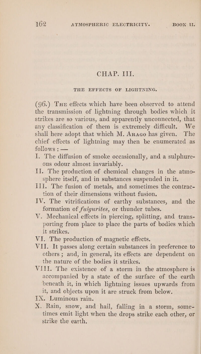 CHAP. III. THE EFFECTS OF LIGHTNING. (96.) Tue effects which have been observed to attend the transmission of lightning through bodies which it strikes are so various, and apparently unconnected, that any classification of them is extremely difficult. We shali here adopt that which M. Arago has given. The chief effects of lightning may then be enumerated as follows : — I. The diffusion of smoke occasionally, and a sulphure- ous odour almost invariably. If. The production of chemical changes in the atmo- sphere itself, and in substances suspended in it. Ill. The fusion of metals, and sometimes the contrac- tion of their dimensions without fusion. IV. The vitrifications of earthy substances, and the formation of fulgurites, or thunder tubes. V. Mechanical effects in piercing, splitting, and trans- porting from place to place the parts of bodies which it strikes. VI. The production of magnetic effects. VII. It passes along certain substances in preference to others ; and, in general, its effects are dependent on the nature of the bodies it strikes. VIII. The existence of a storm in the atmosphere is accompanied by a state of the surface of the earth ‘beneath it, in which lightning issues upwards from it, and objects upon it are struck from below. YX. Luminous rain. X. Rain, snow, and hail, falling in a storm, some- times emit light when the drops strike each other, or strike the earth,