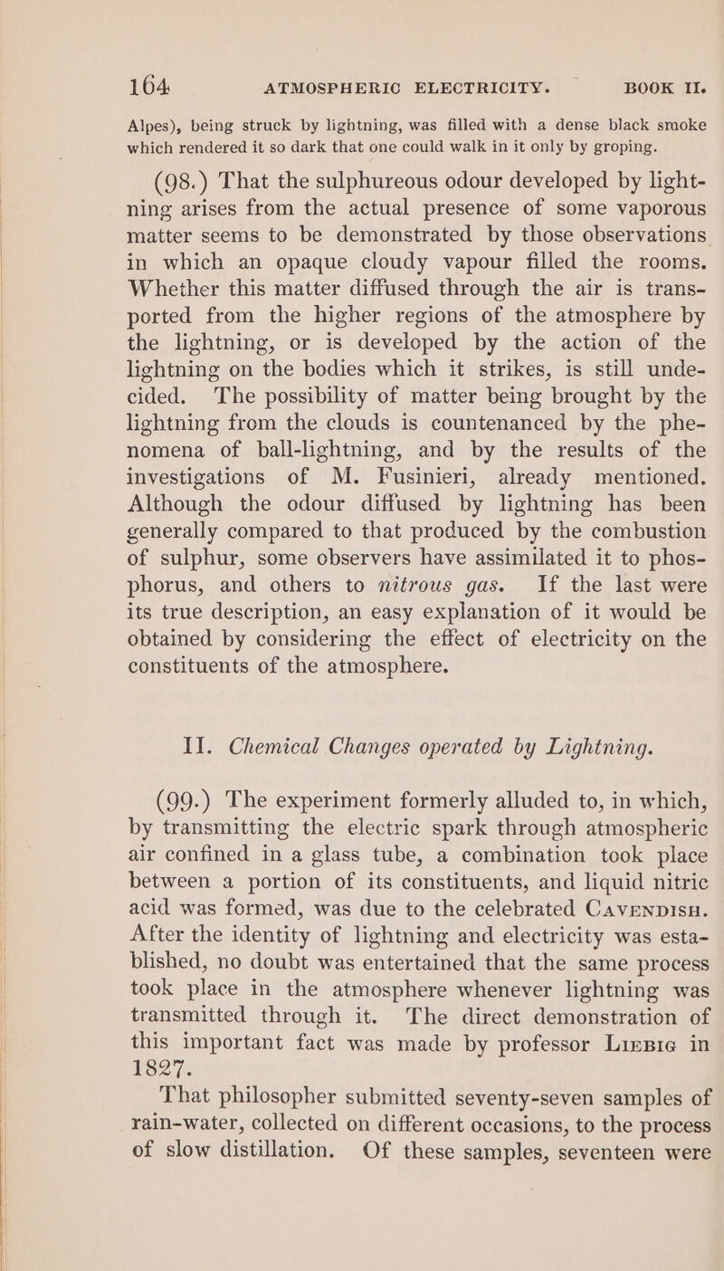 Alpes), being struck by lightning, was filled with a dense black smoke which rendered it so dark that one could walk in it only by groping. (98.) That the sulphureous odour developed by light- ning arises from the actual presence of some vaporous matter seems to be demonstrated by those observations. in which an opaque cloudy vapour filled the rooms. Whether this matter diffused through the air is trans- ported from the higher regions of the atmosphere by the lightning, or is developed by the action of the lightning on the bodies which it strikes, is still unde- cided. The possibility of matter being brought by the lightning from the clouds is countenanced by the phe- nomena of ball-lightning, and by the results of the investigations of M. Fusinieri, already mentioned. Although the odour diffused by lightning has been generally compared to that produced by the combustion of sulphur, some observers have assimilated it to phos- phorus, and others to nitrous gas. If the last were its true description, an easy explanation of it would be obtained by considering the effect of electricity on the constituents of the atmosphere. II. Chemical Changes operated by Lightning. (99.) The experiment formerly alluded to, in which, by transmitting the electric spark through atmospheric air confined in a glass tube, a combination took place between a portion of its constituents, and liquid nitric acid was formed, was due to the celebrated Cavenpisu. After the identity of lightning and electricity was esta- blished, no doubt was entertained that the same process took place in the atmosphere whenever lightning was transmitted through it. The direct demonstration of this important fact was made by professor Lizsre in 1827. That philosopher submitted seventy-seven samples of rain-water, collected on different occasions, to the process of slow distillation. Of these samples, seventeen were