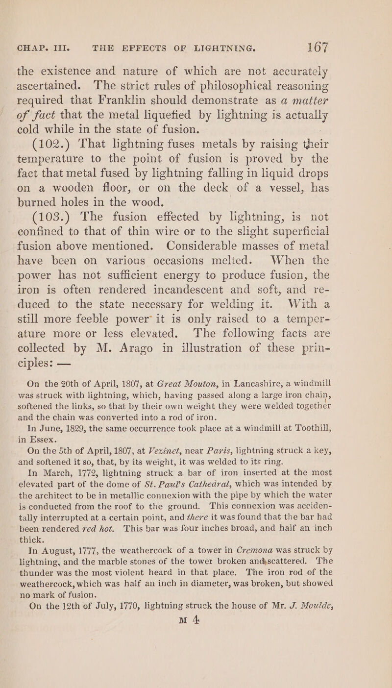 the existence and nature of which are not accurately ascertained. The strict rules of philosophical reasoning required that Franklin should demonstrate as a matter of fact that the metal liquefied by lightning is senally cold while in the state of fusion. (102.) That lightning fuses metals by raising deve temperature to the point of fusion is proved by the fact that metal fused by lightning falling in liquid drops on a wooden floor, or on the deck of a vessel, has burned holes in the wood. | (103.) The fusion effected by lightning, is not confined to that of thin wire or to the slight superficial fusion above mentioned. Considerable masses of metal have been on various occasions melted. When the power has not sufficient energy to produce fusion, the iron is often rendered incandescent and soft, and re- duced to the state necessary for welding it. With a still more feeble power it is only raised to a temper- ature more or less elevated. The following facts are collected by M. Arago in illustration of these prin- ciples: — On the 20th of April, 1807, at Great Mouton, in Lancashire, a windmill was struck with lightning, which, having passed along a large iron chain, softened the links, so that by their own weight they were welded together and the chain was converted into a rod of iron. In June, 1829, the same occurrence took place at a windmill at Toothill, in Essex. On the 5th of April, 1807, at Vexznet, near Pavis, lightning struck a key, and softened it so, that, by its weight, it was welded to its ring. In March, 1772, lightning struck a bar of iron inserted at the most elevated part of the dome of St. Pauls Cathedral, which was intended by the architect to be in metallic connexion with the pipe by which the water is conducted from the roof to the ground. This connexion was acciden- tally interrupted at a certain point, and there it was found that the bar had been rendered ved hot. This bar was four inches broad, and half an inch thick. In August, 1777, the weathercock of a tower in Cremona was struck by lightning, and the marble stones of the tower broken andkscattered. The thunder was the most violent heard in that place. The iron rod of the weathercock, which was half an inch in diameter, was broken, but showed no mark of fusion. On the 12th of July, 1770, lightning struck the house of Mr. J. Moulde,