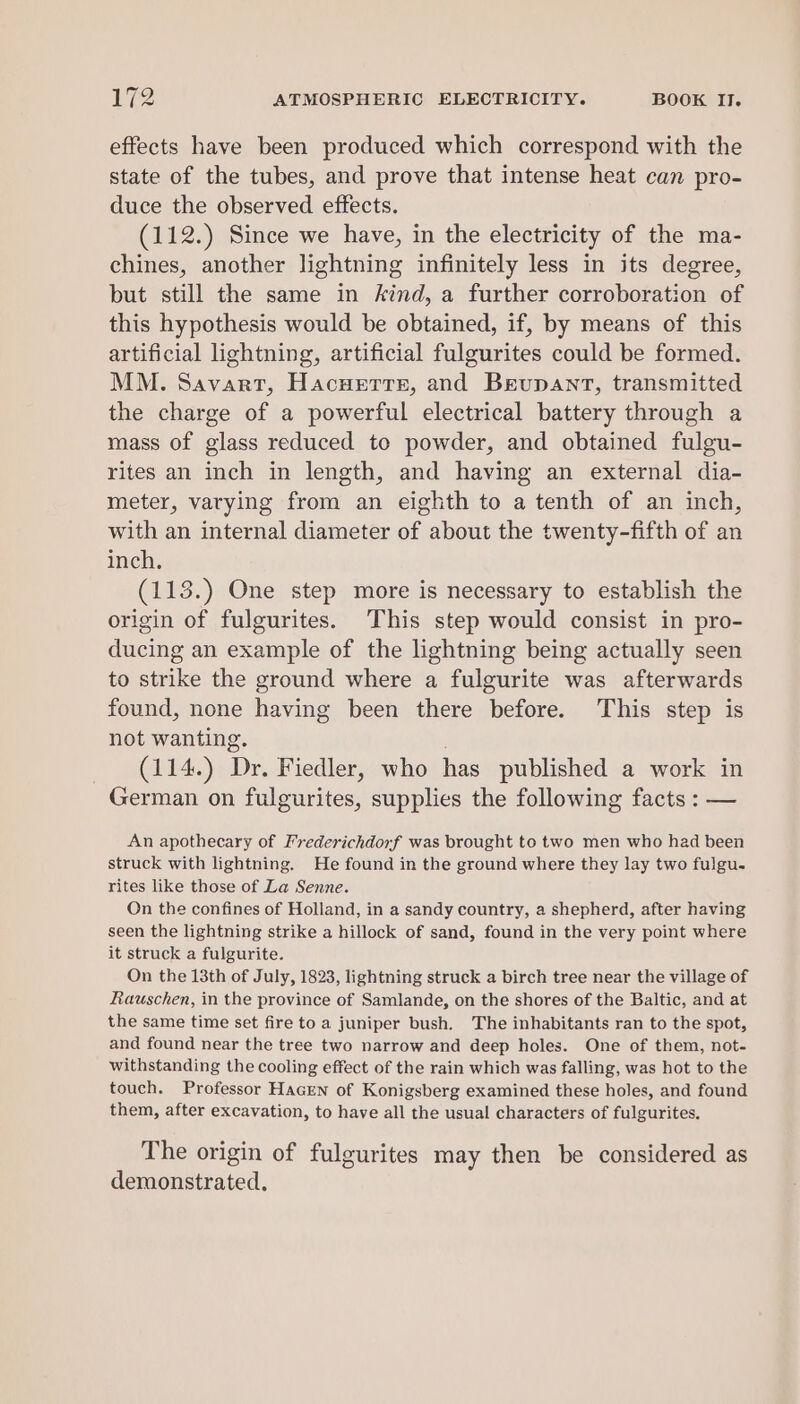 effects have been produced which correspond with the state of the tubes, and prove that intense heat can pro- duce the observed effects. (112.) Since we have, in the electricity of the ma- chines, another lightning infinitely less in its degree, but still the same in kind, a further corroboration of this hypothesis would be obtained, if, by means of this artificial lightning, artificial fulgurites could be formed. MM. Savart, Hacuerte, and Breupant, transmitted the charge of a powerful electrical battery through a mass of glass reduced to powder, and obtained fulgu- rites an inch in length, and having an external dia- meter, varying from an eighth to a tenth of an inch, with an internal diameter of about the twenty-fifth of an inch. (113.) One step more is necessary to establish the origin of fulgurites. This step would consist in pro- ducing an example of the lightning being actually seen to strike the ground where a fulgurite was afterwards found, none having been there before. This step is not wanting. . (114.) Dr. Fiedler, who has published a work in German on fulgurites, supplies the following facts : — An apothecary of I’rederichdorf was brought to two men who had been struck with lightning. He found in the ground where they lay two fulgu- rites like those of La Senne. On the confines of Holland, in a sandy country, a shepherd, after having seen the lightning strike a hillock of sand, found in the very point where it struck a fulgurite. On the 13th of July, 1823, lightning struck a birch tree near the village of Rauschen, in the province of Samlande, on the shores of the Baltic, and at the same time set fire to a juniper bush. The inhabitants ran to the spot, and found near the tree two narrow and deep holes. One of them, not- withstanding the cooling effect of the rain which was falling, was hot to the touch. Professor HacEen of Konigsberg examined these holes, and found them, after excavation, to have all the usual characters of fulgurites. The origin of fulgurites may then be considered as demonstrated.