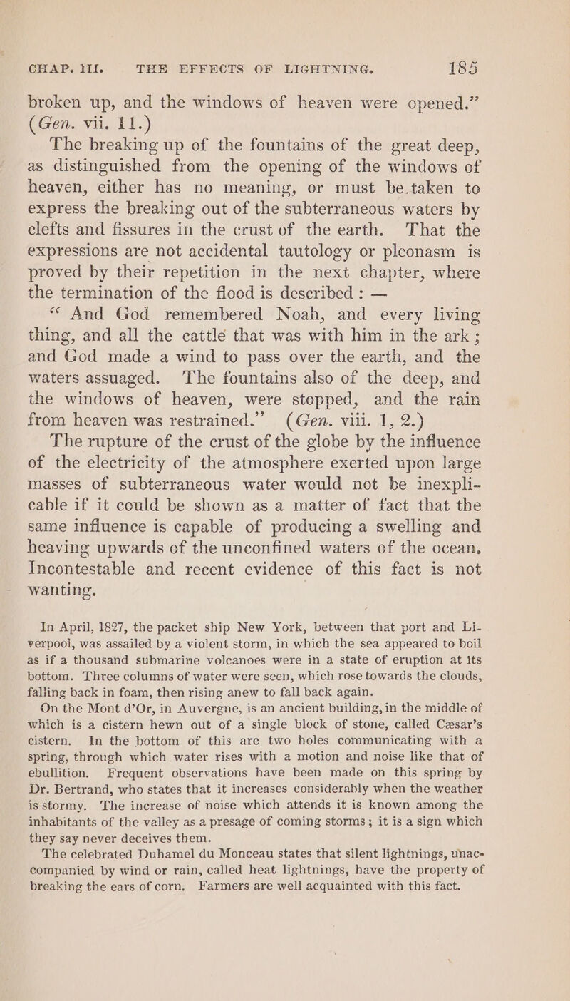 broken up, and the windows of heaven were opened.” (Gen. vii. 11.) The breaking up of the fountains of the great deep, as distinguished from the opening of the windows of heaven, either has no meaning, or must be.taken to express the breaking out of the subterraneous waters by clefts and fissures in the crust of the earth. That the expressions are not accidental tautology or pleonasm is proved by their repetition in the next chapter, where the termination of the flood is described : — “* And God remembered Noah, and every living thing, and all the cattle that was with him in the ark ; and God made a wind to pass over the earth, and the waters assuaged. The fountains also of the deep, and the windows of heaven, were stopped, and the rain from heaven was restrained.” (Gen. viii. 1, 2.) The rupture of the crust of the globe by the influence of the electricity of the atmosphere exerted upon large masses of subterraneous water would not be inexpli- cable if it could be shown as a matter of fact that the same influence is capable of producing a swelling and heaving upwards of the unconfined waters of the ocean. Incontestable and recent evidence of this fact is not wanting. In April, 1827, the packet ship New York, between that port and Li- verpool, was assailed by a violent storm, in which the sea appeared to boil as if a thousand submarine volcanoes were in a state of eruption at its bottom. Three columns of water were seen, which rose towards the clouds, falling back in foam, then rising anew to fall back again. On the Mont d’Or, in Auvergne, is an ancient building, in the middle of which is a cistern hewn out of a single block of stone, called Casar’s cistern, In the bottom of this are two holes communicating with a spring, through which water rises with a motion and noise like that of ebullition. Frequent observations have been made on this spring by Dr. Bertrand, who states that it increases considerably when the weather isstormy. The increase of noise which attends it is known among the inhabitants of the valley as a presage of coming storms; it is a sign which they say never deceives them. The celebrated Duhamel du Monceau states that silent lightnings, unac- companied by wind or rain, called heat lightnings, have the property of breaking the ears of corn, Farmers are well acquainted with this fact.