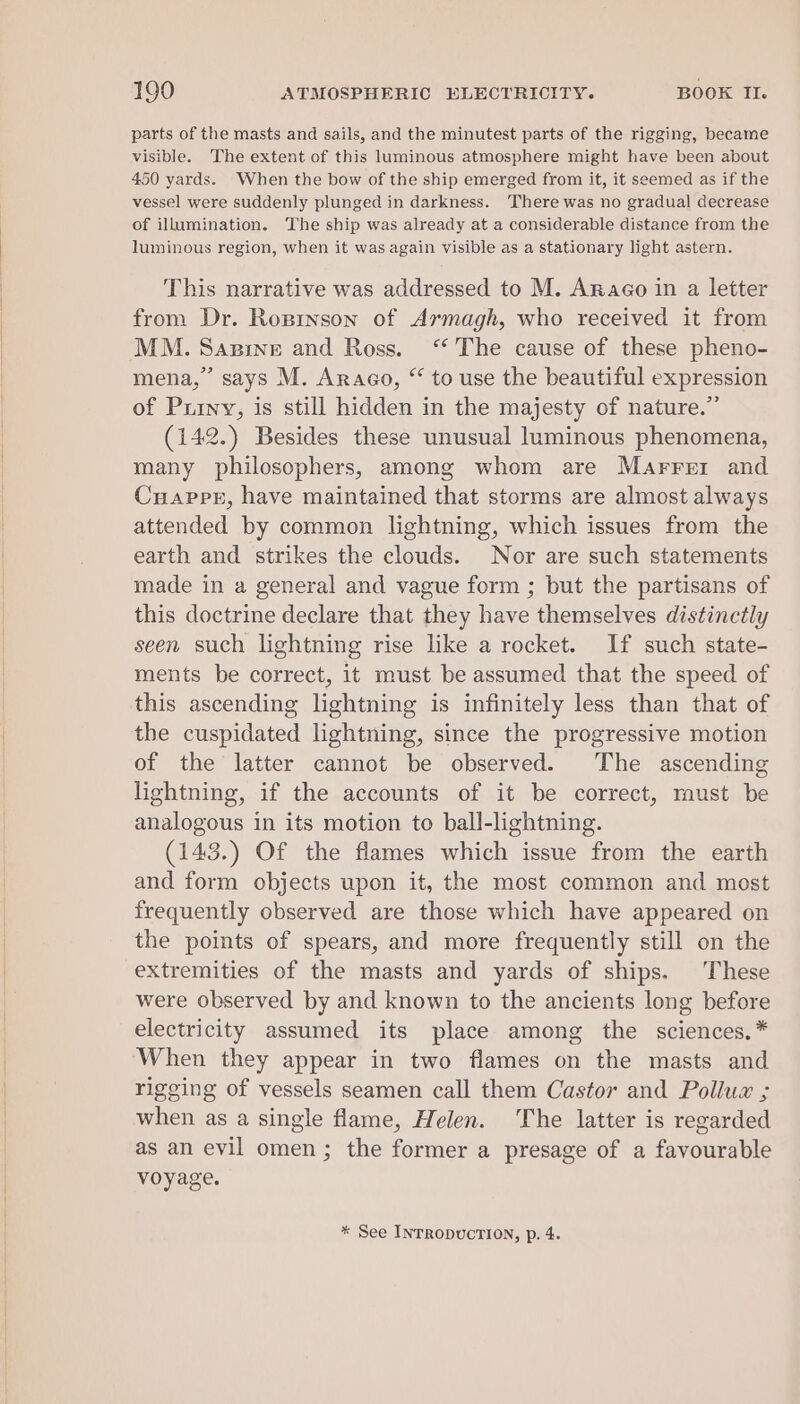 parts of the masts and sails, and the minutest parts of the rigging, became visible. The extent of this luminous atmosphere might have been about 450 yards. When the bow of the ship emerged from it, it seemed as if the vessel were suddenly plunged in darkness. There was no gradual decrease of illumination. The ship was already at a considerable distance from the luminous region, when it was again visible as a stationary light astern. This narrative was addressed to M. Arnaco in a letter from Dr. Ropinson of Armagh, who received it from mena,’ says M. Arago, “ to use the beautiful expression of Puiny, is still hidden in the majesty of nature.” (142.) Besides these unusual luminous phenomena, many philosophers, among whom are Marrer and Cuappr, have maintained that storms are almost always attended by common lightning, which issues from the earth and strikes the clouds. Nor are such statements made in a general and vague form ; but the partisans of this doctrine declare that they have themselves distinctly seen such lightning rise like a rocket. If such state- ments be correct, it must be assumed that the speed of this ascending lightning is infinitely less than that of the cuspidated lightning, since the progressive motion of the latter cannot be observed. The ascending lightning, if the accounts of it be correct, must be analogous in its motion to ball-lightning. (143.) Of the flames which issue from the earth and form objects upon it, the most common and most frequently observed are those which have appeared on the points of spears, and more frequently still on the extremities of the masts and yards of ships. These were observed by and known to the ancients long before electricity assumed its place among the sciences,* When they appear in two flames on the masts and rigeing of vessels seamen call them Castor and Polluw ; when as a single flame, Helen. he latter is regarded as an evil omen; the former a presage of a favourable voyage. * See INTRODUCTION, p. 4.